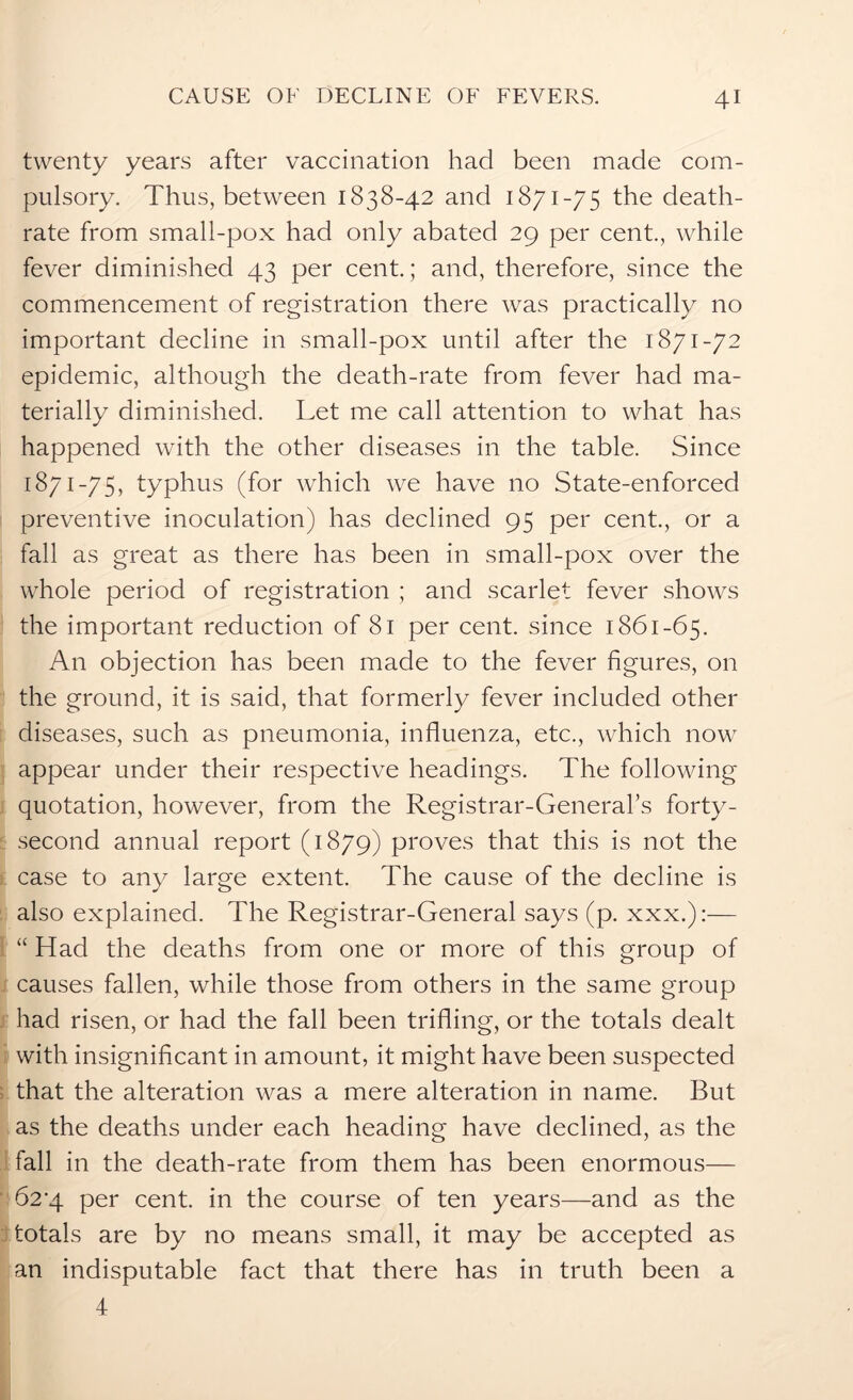 twenty years after vaccination had been made com- pulsory. Thus, between 1838-42 and 1871-75 the death- rate from small-pox had only abated 29 per cent., while fever diminished 43 per cent.; and, therefore, since the commencement of registration there was practically no important decline in small-pox until after the 1871-72 epidemic, although the death-rate from fever had ma- terially diminished. Let me call attention to what has happened with the other diseases in the table. Since 1871-75, typhus (for which we have no State-enforced preventive inoculation) has declined 95 per cent., or a fall as great as there has been in small-pox over the whole period of registration ; and scarlet fever shows the important reduction of 81 per cent, since 1861-65. An objection has been made to the fever figures, on the ground, it is said, that formerly fever included other diseases, such as pneumonia, influenza, etc., which now appear under their respective headings. The following quotation, however, from the Registrar-General's forty- second annual report (1879) proves that this is not the case to any large extent. The cause of the decline is also explained. The Registrar-General says (p. xxx.):— “ Had the deaths from one or more of this group of causes fallen, while those from others in the same group had risen, or had the fall been trifling, or the totals dealt with insignificant in amount, it might have been suspected that the alteration was a mere alteration in name. But as the deaths under each heading have declined, as the fall in the death-rate from them has been enormous— 62*4 per cent, in the course of ten years—and as the totals are by no means small, it may be accepted as an indisputable fact that there has in truth been a 4