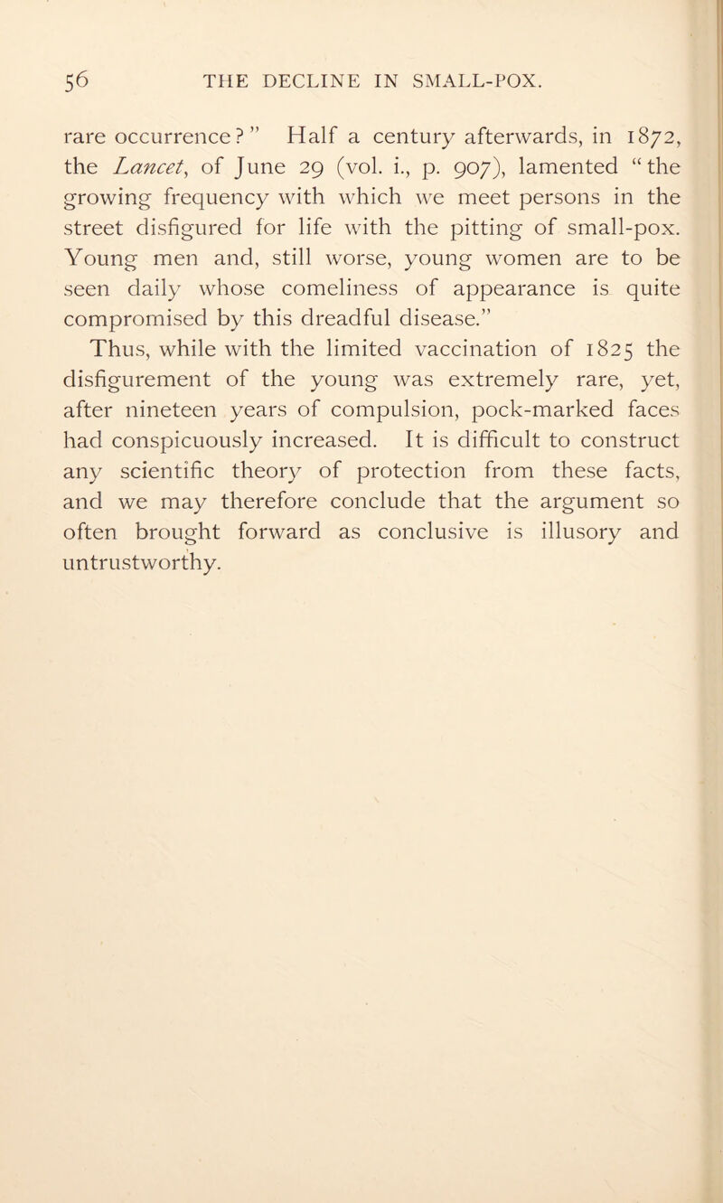 rare occurrence?” Half a century afterwards, in 1872, the Lancet, of June 29 (vol. i., p. 907), lamented “the growing frequency with which we meet persons in the street disfigured for life with the pitting of small-pox. Young men and, still worse, young women are to be seen daily whose comeliness of appearance is quite compromised by this dreadful disease.” Thus, while with the limited vaccination of 1825 the disfigurement of the young was extremely rare, yet, after nineteen years of compulsion, pock-marked faces had conspicuously increased. It is difficult to construct any scientific theory of protection from these facts, and we may therefore conclude that the argument so often brought forward as conclusive is illusory and untrustworthy.