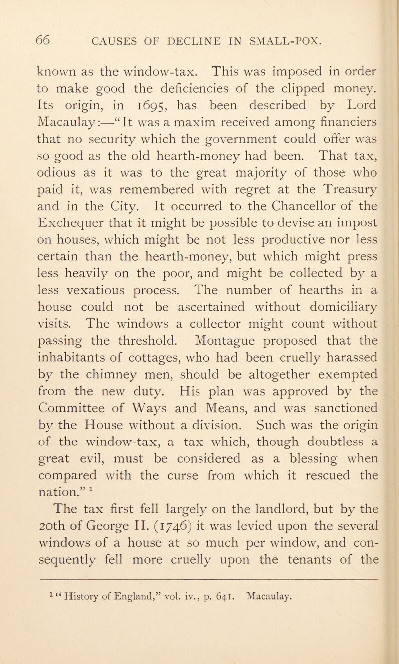 known as the window-tax. This was imposed in order to make good the deficiencies of the clipped money. Its origin, in 1695, has been described by Lord Macaulay:—“It was a maxim received among financiers that no security which the government could offer was so good as the old hearth-money had been. That tax, odious as it was to the great majority of those who paid it, was remembered with regret at the Treasury and in the City. It occurred to the Chancellor of the Exchequer that it might be possible to devise an impost on houses, which might be not less productive nor less certain than the hearth-money, but which might press less heavily on the poor, and might be collected by a less vexatious process. The number of hearths in a house could not be ascertained without domiciliary visits. The windows a collector might count without passing the threshold. Montague proposed that the inhabitants of cottages, who had been cruelly harassed by the chimney men, should be altogether exempted from the new duty. His plan was approved by the Committee of Ways and Means, and was sanctioned by the House without a division. Such was the origin of the window-tax, a tax which, though doubtless a great evil, must be considered as a blessing when compared with the curse from which it rescued the nation/’1 The tax first fell largely on the landlord, but by the 20th of George II. (1746) it was levied upon the several windows of a house at so much per window, and con- sequently fell more cruelly upon the tenants of the 1 “ History of England,” vol. iv., p. 641. Macaulay.