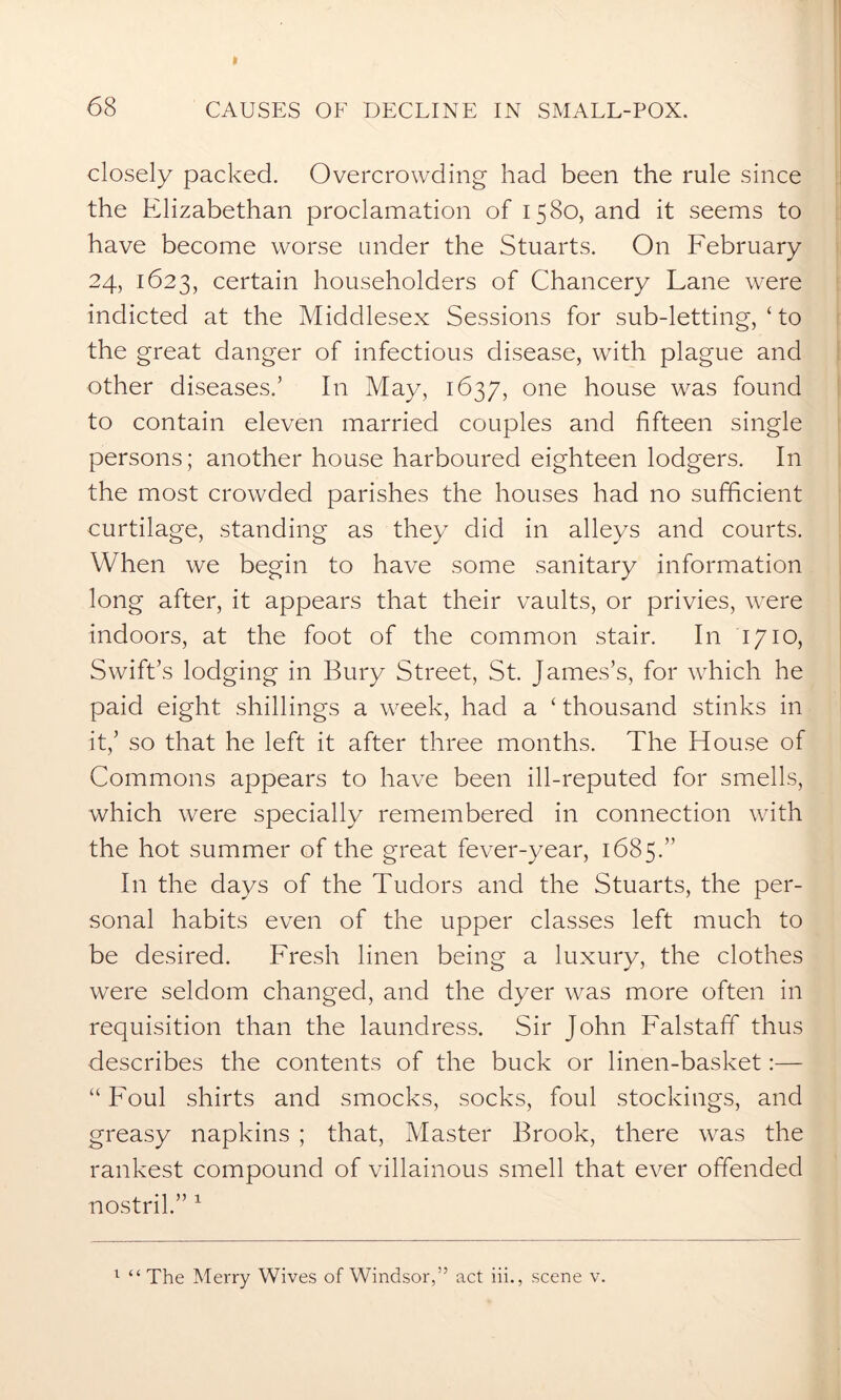 closely packed. Overcrowding had been the rule since the Elizabethan proclamation of 1580, and it seems to have become worse under the Stuarts. On February 24, 1623, certain householders of Chancery Lane were indicted at the Middlesex Sessions for sub-letting, ‘ to the great danger of infectious disease, with plague and other diseases.’ In May, 1637, one house was found to contain eleven married couples and fifteen single persons; another house harboured eighteen lodgers. In the most crowded parishes the houses had no sufficient curtilage, standing as they did in alleys and courts. When we begin to have some sanitary information long after, it appears that their vaults, or privies, were indoors, at the foot of the common stair. In 1710, Swift’s lodging in Bury Street, St. James’s, for which he paid eight shillings a week, had a ‘ thousand stinks in it,’ so that he left it after three months. The House of Commons appears to have been ill-reputed for smells, which were specially remembered in connection with the hot summer of the great fever-year, 1685. In the days of the Tudors and the Stuarts, the per- sonal habits even of the upper classes left much to be desired. Fresh linen being a luxury, the clothes were seldom changed, and the dyer was more often in requisition than the laundress. Sir John Falstaff thus describes the contents of the buck or linen-basket:— “ Foul shirts and smocks, socks, foul stockings, and greasy napkins ; that, Master Brook, there was the rankest compound of villainous smell that ever offended nostril.” 1 1 “ The Merry Wives of Windsor,” act iii., scene v.