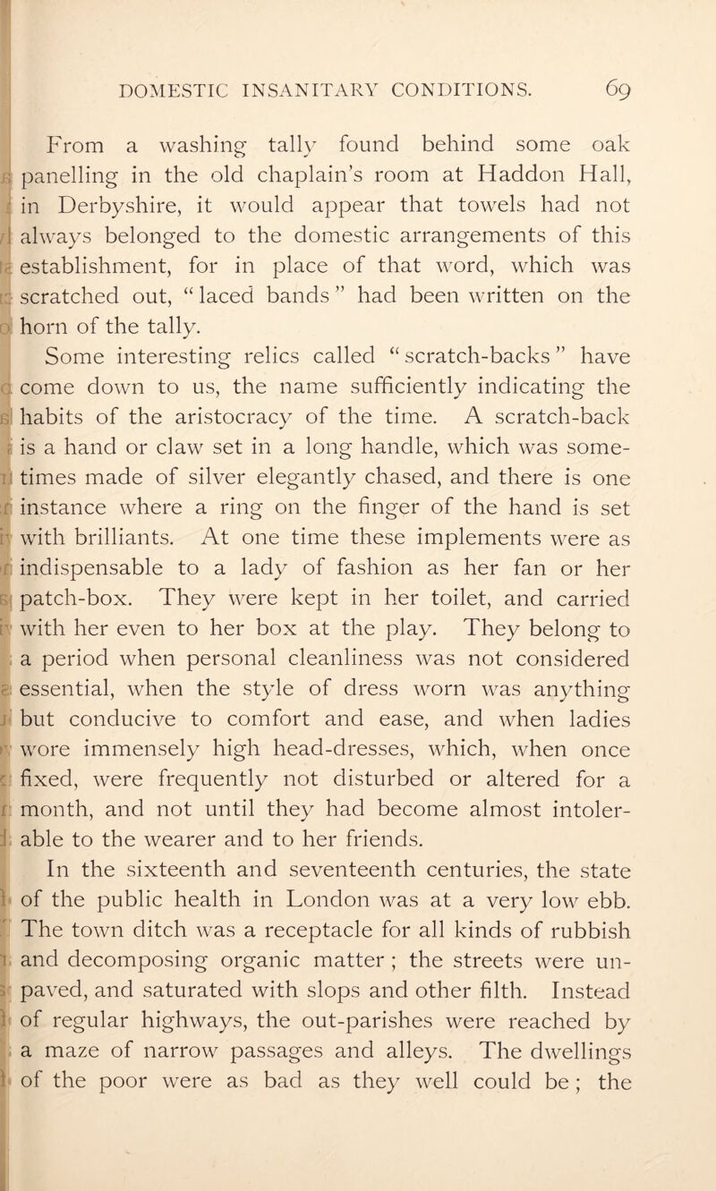 From a washing tally found behind some oak ; panelling in the old chaplain’s room at Haddon Hall, in Derbyshire, it would appear that towels had not always belonged to the domestic arrangements of this establishment, for in place of that word, which was scratched out, “ laced bands ” had been written on the horn of the tally. Some interesting relics called “ scratch-backs ” have come down to us, the name sufficiently indicating the habits of the aristocracy of the time. A scratch-back f is a hand or claw set in a long handle, which was some- times made of silver elegantly chased, and there is one instance where a ring on the finger of the hand is set i with brilliants. At one time these implements were as indispensable to a lady of fashion as her fan or her patch-box. They were kept in her toilet, and carried with her even to her box at the play. They belong to a period when personal cleanliness was not considered essential, when the style of dress worn was anything but conducive to comfort and ease, and when ladies wore immensely high head-dresses, which, when once fixed, were frequently not disturbed or altered for a month, and not until they had become almost intoler- able to the wearer and to her friends. In the sixteenth and seventeenth centuries, the state of the public health in London was at a very low ebb. The town ditch was a receptacle for all kinds of rubbish and decomposing organic matter ; the streets were un- paved, and saturated with slops and other filth. Instead of regular highways, the out-parishes were reached by a maze of narrow passages and alleys. The dwellings 1 of the poor were as bad as they well could be; the