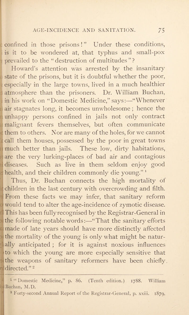 confined in those prisons! ” Under these conditions, is it to be wondered at, that typhus and small-pox prevailed to the “ destruction of multitudes ” ? Howard’s attention was arrested by the insanitary f state of the prisons, but it is doubtful whether the poor, especially in the large towns, lived in a much healthier atmosphere than the prisoners. Dr. William Buchan, in his work on “Domestic Medicine,” says:—“Whenever i air stagnates long, it becomes unwholesome ; hence the i unhappy persons confined in jails not only contract : malignant fevers themselves, but often communicate ■ them to others. Nor are many of the holes, for we cannot call them houses, possessed by the poor in great towns i much better than jails. These low, dirty habitations, are the very lurking-places of bad air and contagious diseases. Such as live in them seldom enjoy good health, and their children commonly die young.” 1 Thus, Dr. Buchan connects the high mortality of children in the last century with overcrowding and filth. t| From these facts we may infer, that sanitary reform would tend to alter the age-incidence of zymotic disease. This has been fully recognised by the Registrar-General in the following notable words:—“That the sanitary efforts made of late years should have more distinctly affected the mortality of the young is only what might be natur- ally anticipated ; for it is against noxious influences to which the young are more especially sensitive that : the weapons of sanitary reformers have been chiefly. rt directed.”2 [i b £ 1 “ Domestic Medicine,” p. 86. (Tenth edition.) 1788. William Buchan, M.D. 2 Forty-second Annual Report of the Registrar-General, p. xxiii. 1879.