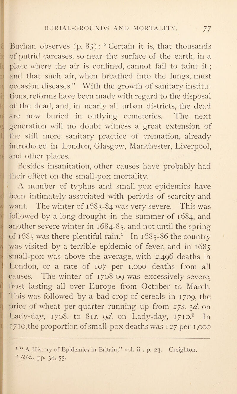 ' Buchan observes (p. 85) : “Certain it is, that thousands of putrid carcases, so near the surface of the earth, in a place where the air is confined, cannot fail to taint it; and that such air, when breathed into the lungs, must occasion diseases.” With the growth of sanitary institu- tions, reforms have been made with regard to the disposal of the dead, and, in nearly all urban districts, the dead are now buried in outlying cemeteries. The next generation will no doubt witness a great extension of [j the still more sanitary practice of cremation, already introduced in London, Glasgow, Manchester, Liverpool, [j and other places. Besides insanitation, other causes have probably had their effect on the small-pox mortality. A number of typhus and small-pox epidemics have been intimately associated with periods of scarcity and want. The winter of 1683-84 was very severe. This was followed by a long drought in the summer of 1684, and another severe winter in 1684-85, and not until the spring of 1685 was there plentiful rain.1 In 1685-86 the country was visited by a terrible epidemic of fever, and in 1685 small-pox was above the average, with 2,496 deaths in London, or a rate of 107 per 1,000 deaths from all causes. The winter of 1708-09 was excessively severe, frost lasting all over Europe from October to March. This was followed by a bad crop of cereals in 1709, the price of wheat per quarter running up from 27s. 3d. on Lady-day, 1708, to 81 s. 9d. on Lady-day, 17io.2 In 1710, the proportion of small-pox deaths was 127 per 1,000 1 “ A History of Epidemics in Britain,” vol. ii., p. 23. Creighton. 2 Ibid., pp. 54, 55.