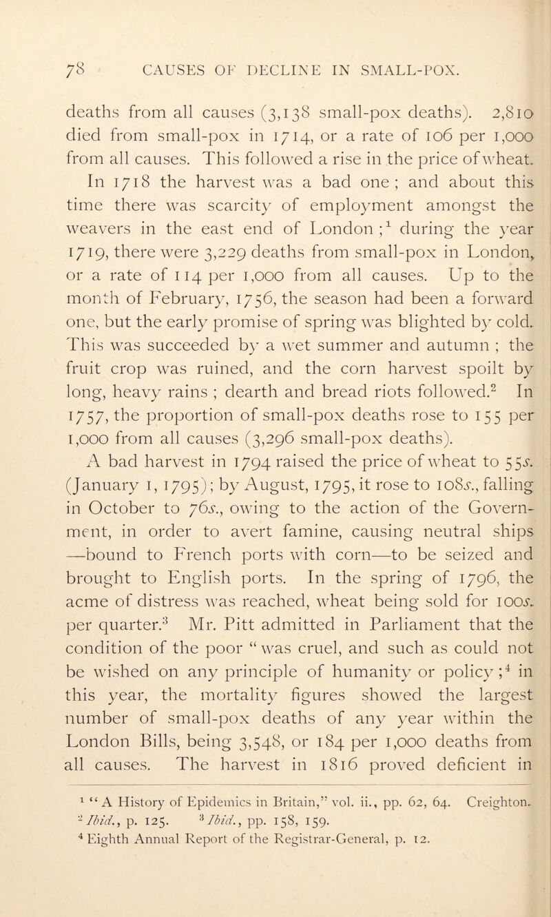 deaths from all causes (3,138 small-pox deaths). 2,810 died from small-pox in 1714, or a rate of 106 per 1,000 from all causes. This followed a rise in the price of wheat. In 1718 the harvest was a bad one ; and about this time there was scarcity of employment amongst the weavers in the east end of London ;x during the year 1719, there were 3,229 deaths from small-pox in London,, or a rate of 114 per 1,000 from all causes. Up to the month of February, 1756, the season had been a forward one, but the early promise of spring was blighted by cold. This was succeeded by a wet summer and autumn ; the fruit crop was ruined, and the corn harvest spoilt by long, heavy rains ; dearth and bread riots followed.1 2 In 1757, the proportion of small-pox deaths rose to 155 per 1,000 from all causes (3,296 small-pox deaths). A bad harvest in 1794 raised the price of wheat to 5 5m (January 1, 1795); by August, 1795, it rose to io8m, falling in October to 76s., owing to the action of the Govern- ment, in order to avert famine, causing neutral ships —bound to French ports with corn—to be seized and brought to English ports. In the spring of 1796, the acme of distress was reached, wheat being sold for ioom per quarter.3 Mr. Pitt admitted in Parliament that the condition of the poor “ was cruel, and such as could not be wished on any principle of humanity or policy;4 in this year, the mortality figures showed the largest number of small-pox deaths of any year within the London Bills, being 3,548, or 184 per 1,000 deaths from all causes. The harvest in 1816 proved deficient in 1 “ A History of Epidemics in Britain,” vol. ii., pp. 62, 64. Creighton. 2 Ibid., p. 125. 3 Ibid., pp. 158, 159. 4 Eighth Annual Report of the Registrar-General, p. 12.