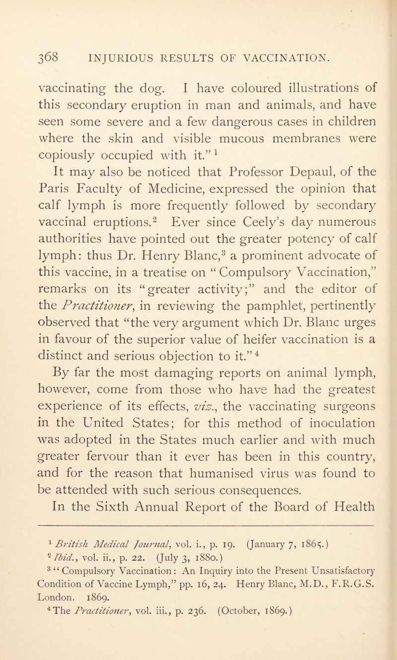 vaccinating the dog. I have coloured illustrations of this secondary eruption in man and animals, and have seen some severe and a few dangerous cases in children where the skin and visible mucous membranes were copiously occupied with it.” 1 It may also be noticed that Professor Depaul, of the Paris Faculty of Medicine, expressed the opinion that calf lymph is more frequently followed by secondary vaccinal eruptions.2 Ever since Ceely’s day numerous authorities have pointed out the greater potency of calf lymph: thus Dr. Henry Blanc,3 a prominent advocate of this vaccine, in a treatise on “ Compulsory Vaccination,” remarks on its “greater activity;” and the editor of the Practitioner, in reviewing the pamphlet, pertinently observed that “the very argument which Dr. Blanc urges in favour of the superior value of heifer vaccination is a distinct and serious objection to it.”4 By far the most damaging reports on animal lymph, however, come from those who have had the greatest experience of its effects, viz., the vaccinating surgeons in the United States; for this method of inoculation was adopted in the States much earlier and with much greater fervour than it ever has been in this country, and for the reason that humanised virus was found to be attended with such serious consequences. In the Sixth Annual Report of the Board of Health 1 British Medical Journal, vol. i., p. 19. (January 7, 186V) 2 Ibid., vol. ii., p. 22. (July 3, 1880.) 3 “ Compulsory Vaccination : An Inquiry into the Present Unsatisfactory Condition of Vaccine Lymph,” pp. 16, 24. Henry Blanc, M.D., F.R.G.S. London. 1869. 4 The Practitioner, vol. iii., p. 236. (October, 1869.)