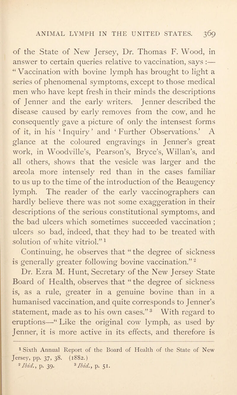 of the State of New Jersey, Dr. Thomas F. Wood, in answer to certain queries relative to vaccination, says :— “ Vaccination with bovine lymph has brought to light a series of phenomenal symptoms, except to those medical men who have kept fresh in their minds the descriptions of Jenner and the early writers. Jenner described the disease caused by early removes from the cow, and he consequently gave a picture of only the intensest forms of it, in his ‘Inquiry’ and ‘Further Observations.’ A glance at the coloured engravings in Jenner’s great work, in Woodville’s, Pearson’s, Bryce’s, Willan’s, and all others, shows that the vesicle was larger and the areola more intensely red than in the cases familiar to us up to the time of the introduction of the Beaugency lymph. The reader of the early vaccinographers can hardly believe there was not some exaggeration in their descriptions of the serious constitutional symptoms, and the bad ulcers which sometimes succeeded vaccination ; ulcers so bad, indeed, that they had to be treated with solution of white vitriol.” 1 Continuing, he observes that “ the degree of sickness is generally greater following bovine vaccination.”2 Dr. Ezra M. Hunt, Secretary of the New Jersey State Board of Health, observes that “ the degree of sickness is, as a rule, greater in a genuine bovine than in a humanised vaccination, and quite corresponds to Jenner’s statement, made as to his own cases.”3 With regard to eruptions—“ Like the original cow lymph, as used by Jenner, it is more active in its effects, and therefore is 1 Sixth Annual Report of the Board of Health of the State of New Jersey, pp. 37, 38. (1882.) Ibid., p. 39. 3 Ibid., p. 51.