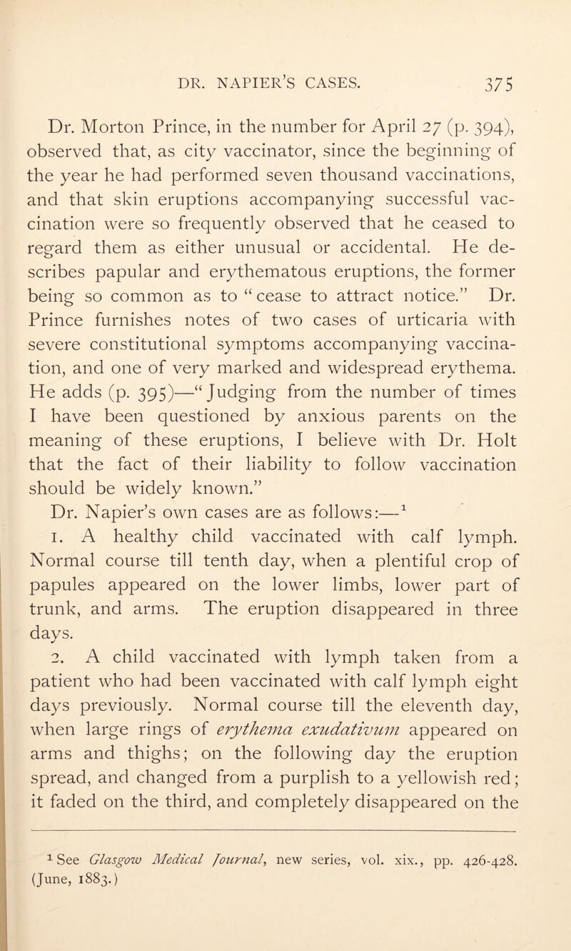 Dr. Morton Prince, in the number for April 27 (p. 394), observed that, as city vaccinator, since the beginning of the year he had performed seven thousand vaccinations, and that skin eruptions accompanying successful vac- cination were so frequently observed that he ceased to regard them as either unusual or accidental. He de- scribes papular and erythematous eruptions, the former being so common as to “ cease to attract notice.” Dr. Prince furnishes notes of two cases of urticaria with severe constitutional symptoms accompanying vaccina- tion, and one of very marked and widespread erythema. He adds (p. 395)—“ Judging from the number of times I have been questioned by anxious parents on the meaning of these eruptions, I believe with Dr. Holt that the fact of their liability to follow vaccination should be widely known.” Dr. Napier’s own cases are as follows:—1 1. A healthy child vaccinated with calf lymph. Normal course till tenth day, when a plentiful crop of papules appeared on the lower limbs, lower part of trunk, and arms. The eruption disappeared in three days. 2. A child vaccinated with lymph taken from a patient who had been vaccinated with calf lymph eight days previously. Normal course till the eleventh day, when large rings of erythema exudativum appeared on arms and thighs; on the following day the eruption spread, and changed from a purplish to a yellowish red; it faded on the third, and completely disappeared on the 1 See Glasgow Medical Journal, new series, vol. xix., pp. 426-428. (June, 1883.)