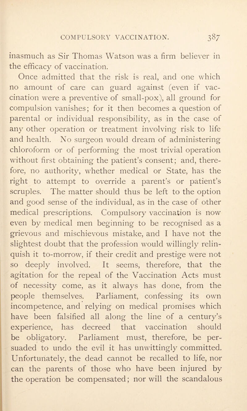 inasmuch as Sir Thomas Watson was a firm believer in the efficacy of vaccination. Once admitted that the risk is real, and one which no amount of care can guard against (even if vac- cination were a preventive of small-pox), all ground for compulsion vanishes; for it then becomes a question of parental or individual responsibility, as in the case of any other operation or treatment involving risk to life and health. No surgeon would dream of administering chloroform or of performing the most trivial operation without first obtaining the patient’s consent; and, there- fore, no authority, whether medical or State, has the right to attempt to override a parent’s or patient’s scruples. The matter should thus be left to the option and good sense of the individual, as in the case of other medical prescriptions. Compulsory vaccination is now even by medical men beginning to be recognised as a grievous and mischievous mistake, and I have not the slightest doubt that the profession would willingly relin- quish it to-morrow, if their credit and prestige were not so deeply involved. It seems, therefore, that the agitation for the repeal of the Vaccination Acts must of necessity come, as it always has done, from the people themselves. Parliament, confessing its own incompetence, and relying on medical promises which have been falsified all along the line of a century’s experience, has decreed that vaccination should be obligatory. Parliament must, therefore, be per- suaded to undo the evil it has unwittingly committed. Unfortunately, the dead cannot be recalled to life, nor can the parents of those who have been injured by the operation be compensated; nor will the scandalous