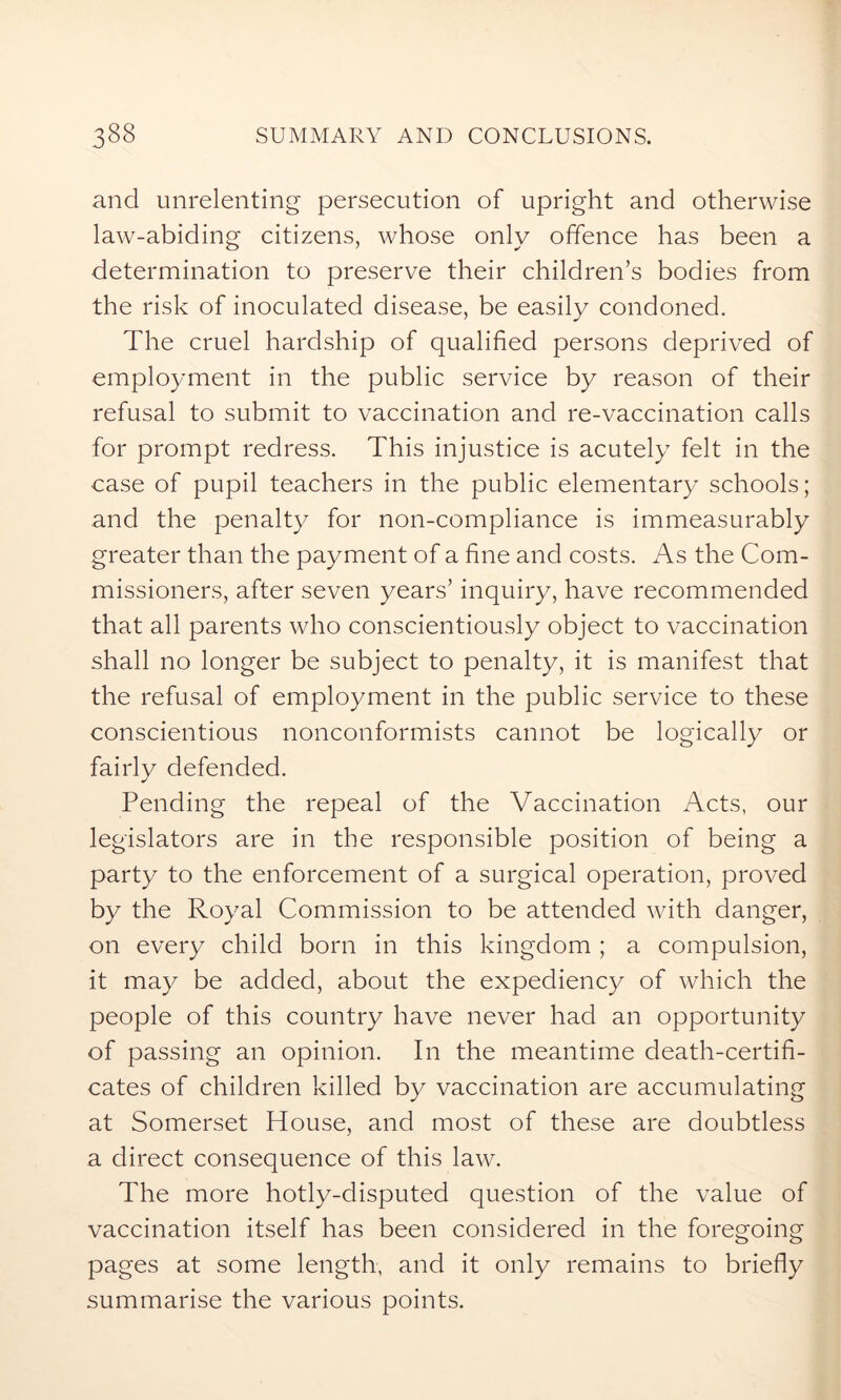 and unrelenting persecution of upright and otherwise law-abiding citizens, whose only offence has been a determination to preserve their children’s bodies from the risk of inoculated disease, be easily condoned. The cruel hardship of qualified persons deprived of employment in the public service by reason of their refusal to submit to vaccination and re-vaccination calls for prompt redress. This injustice is acutely felt in the case of pupil teachers in the public elementary schools; and the penalty for non-compliance is immeasurably greater than the payment of a fine and costs. As the Com- missioners, after seven years’ inquiry, have recommended that all parents who conscientiously object to vaccination shall no longer be subject to penalty, it is manifest that the refusal of employment in the public service to these conscientious nonconformists cannot be logically or fairly defended. Pending the repeal of the Vaccination Acts, our legislators are in the responsible position of being a party to the enforcement of a surgical operation, proved by the Royal Commission to be attended with danger, on every child born in this kingdom ; a compulsion, it may be added, about the expediency of which the people of this country have never had an opportunity of passing an opinion. In the meantime death-certifi- cates of children killed by vaccination are accumulating at Somerset House, and most of these are doubtless a direct consequence of this law. The more hotly-disputed question of the value of vaccination itself has been considered in the foregoing pages at some length, and it only remains to briefly summarise the various points.