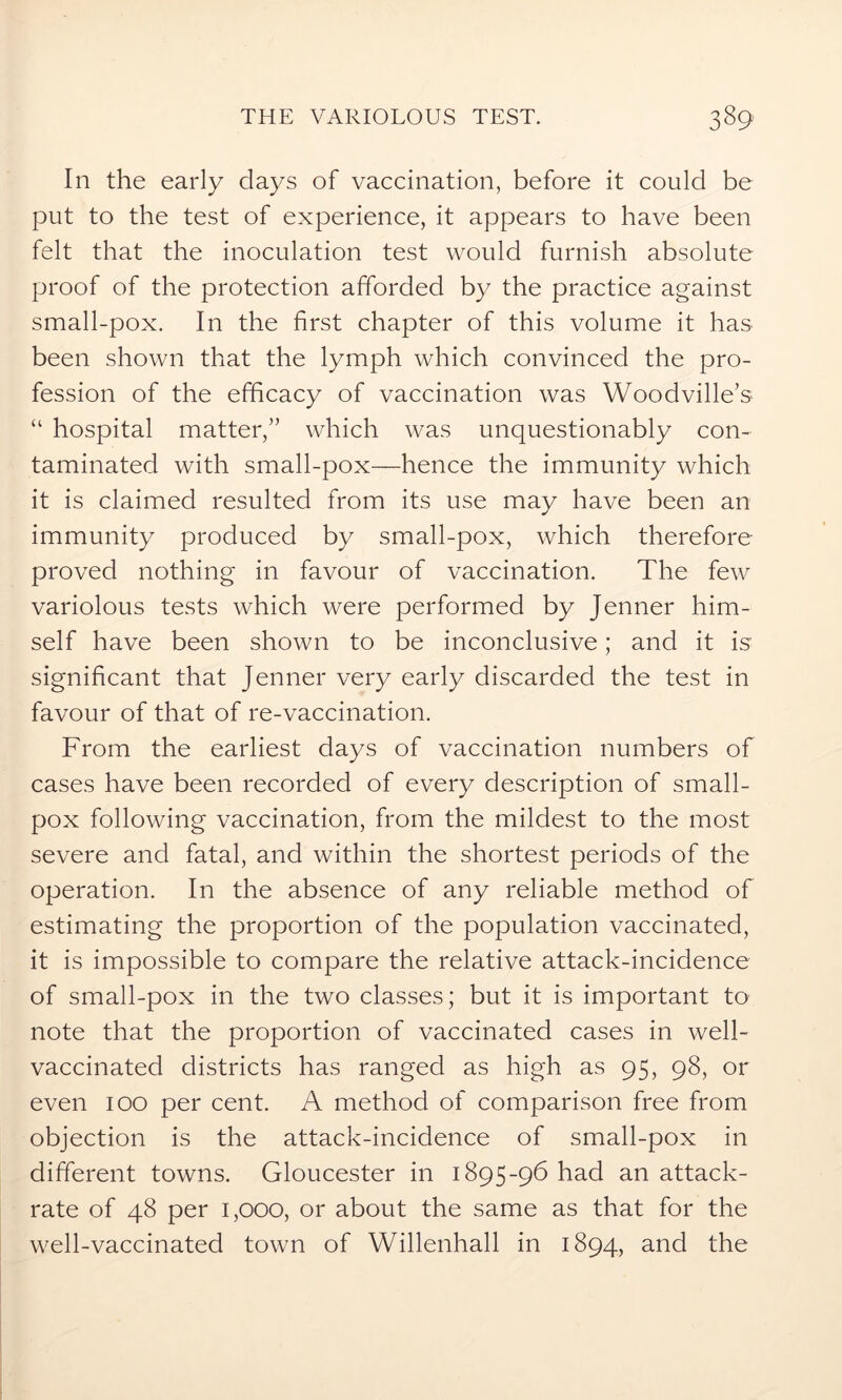 In the early days of vaccination, before it could be put to the test of experience, it appears to have been felt that the inoculation test would furnish absolute proof of the protection afforded by the practice against small-pox. In the first chapter of this volume it has been shown that the lymph which convinced the pro- fession of the efficacy of vaccination was Woodville’s “ hospital matter/’ which was unquestionably con- taminated with small-pox—hence the immunity which it is claimed resulted from its use may have been an immunity produced by small-pox, which therefore- proved nothing in favour of vaccination. The few variolous tests which were performed by Jenner him- self have been shown to be inconclusive; and it is significant that Jenner very early discarded the test in favour of that of re-vaccination. From the earliest days of vaccination numbers of cases have been recorded of every description of small- pox following vaccination, from the mildest to the most severe and fatal, and within the shortest periods of the operation. In the absence of any reliable method of estimating the proportion of the population vaccinated, it is impossible to compare the relative attack-incidence of small-pox in the two classes; but it is important to note that the proportion of vaccinated cases in well- vaccinated districts has ranged as high as 95, 98, or even 100 per cent. A method of comparison free from objection is the attack-incidence of small-pox in different towns. Gloucester in 1895-96 had an attack- rate of 48 per 1,000, or about the same as that for the well-vaccinated town of Willenhall in 1894, and the