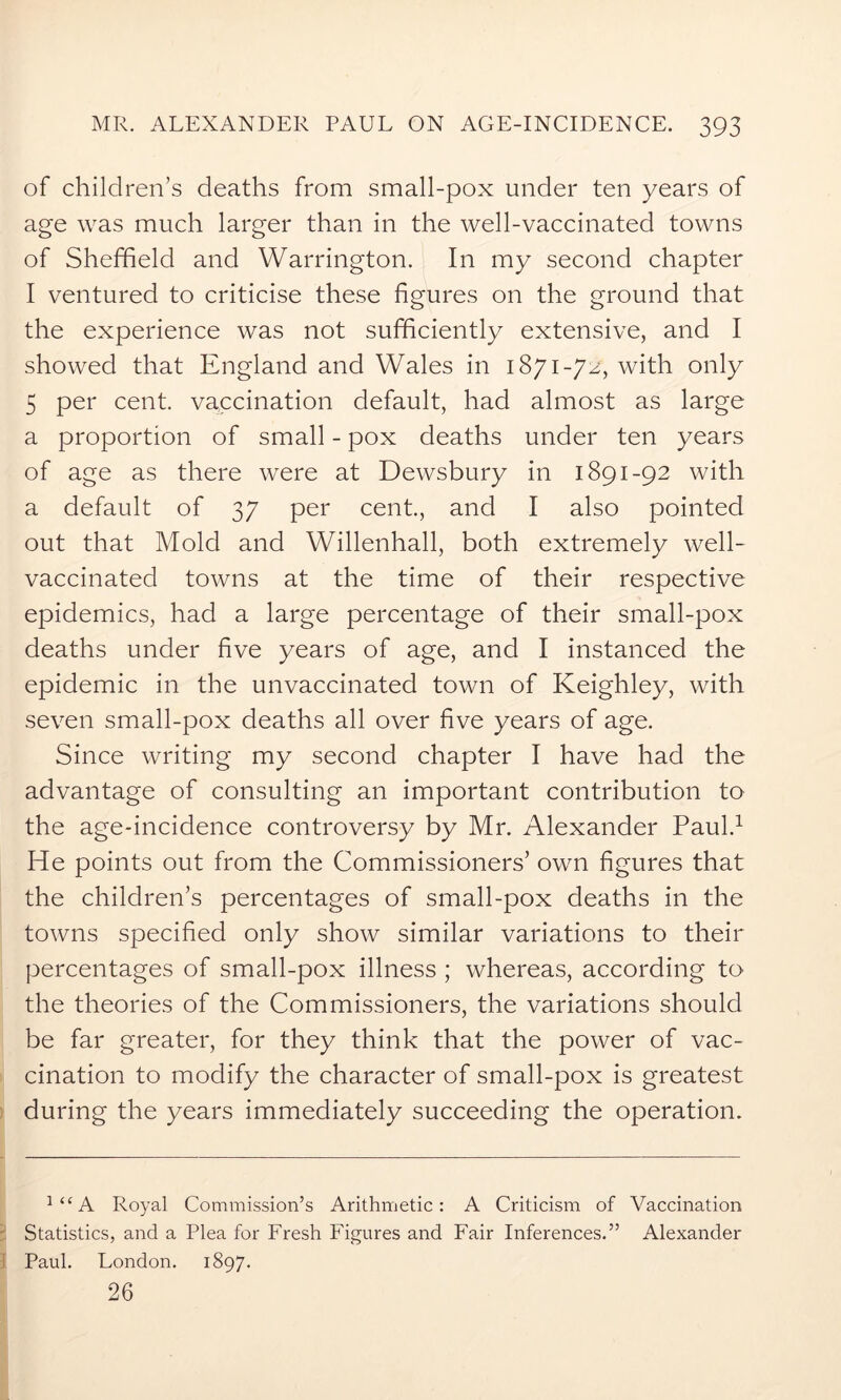 of children’s deaths from small-pox under ten years of age was much larger than in the well-vaccinated towns of Sheffield and Warrington. In my second chapter I ventured to criticise these figures on the ground that the experience was not sufficiently extensive, and I showed that England and Wales in 1871-72, with only 5 per cent, vaccination default, had almost as large a proportion of small - pox deaths under ten years of age as there were at Dewsbury in 1891-92 with a default of 37 per cent., and I also pointed out that Mold and Willenhall, both extremely well- vaccinated towns at the time of their respective epidemics, had a large percentage of their small-pox deaths under five years of age, and I instanced the epidemic in the unvaccinated town of Keighley, with seven small-pox deaths all over five years of age. Since writing my second chapter I have had the advantage of consulting an important contribution to the age-incidence controversy by Mr. Alexander Paul.1 He points out from the Commissioners’ own figures that the children’s percentages of small-pox deaths in the towns specified only show similar variations to their percentages of small-pox illness ; whereas, according to the theories of the Commissioners, the variations should be far greater, for they think that the power of vac- cination to modify the character of small-pox is greatest during the years immediately succeeding the operation. J“A Royal Commission’s Arithmetic: A Criticism of Vaccination Statistics, and a Plea for Fresh Figures and Fair Inferences.” Alexander Paul. London. 1897. 26