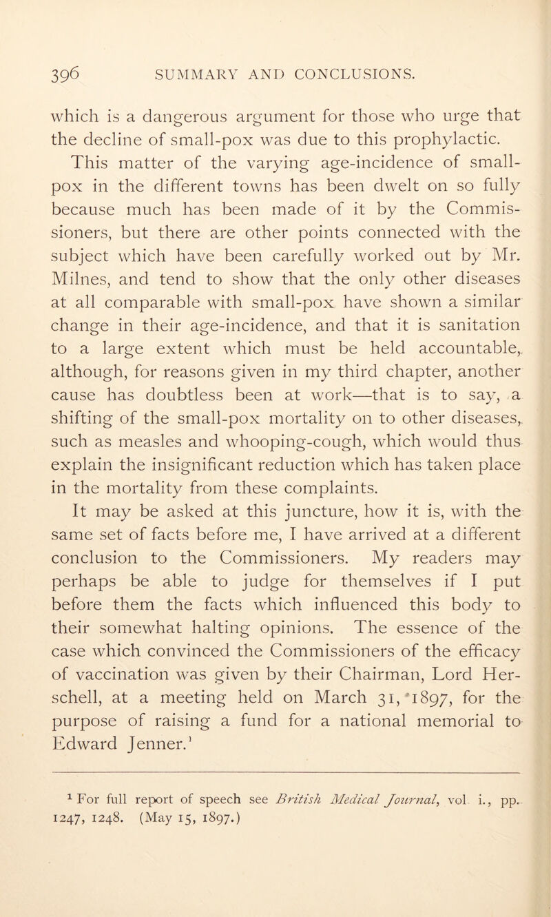 which is a dangerous argument for those who urge that the decline of small-pox was due to this prophylactic. This matter of the varying age-incidence of small- pox in the different towns has been dwelt on so fully because much has been made of it by the Commis- sioners, but there are other points connected with the subject which have been carefully worked out by Mr. Milnes, and tend to show that the only other diseases at all comparable with small-pox have shown a similar change in their age-incidence, and that it is sanitation to a large extent which must be held accountable,, although, for reasons given in my third chapter, another cause has doubtless been at work—that is to say, a shifting of the small-pox mortality on to other diseases,, such as measles and whooping-cough, which would thus explain the insignificant reduction which has taken place in the mortality from these complaints. It may be asked at this juncture, how it is, with the same set of facts before me, I have arrived at a different conclusion to the Commissioners. My readers may perhaps be able to judge for themselves if I put before them the facts which influenced this body to their somewhat halting opinions. The essence of the case which convinced the Commissioners of the efficacy of vaccination was given by their Chairman, Lord Her- schell, at a meeting held on March 31/1897, for the purpose of raising a fund for a national memorial to Edward Jenner.3 1 For full report of speech see British Medical Journal, vol i., pp. 1247, 1248. (May 15, 1897.)