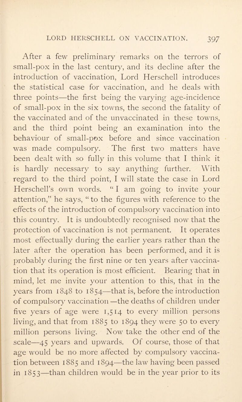 After a few preliminary remarks on the terrors of small-pox in the last century, and its decline after the introduction of vaccination, Lord Herschell introduces the statistical case for vaccination, and he deals with three points—the first being the varying age-incidence of small-pox in the six towns, the second the fatality of the vaccinated and of the unvaccinated in these towns, and the third point being an examination into the behaviour of small-pox before and since vaccination was made compulsory. The first two matters have been dealt with so fully in this volume that I think it is hardly necessary to say anything further. With regard to the third point, I will state the case in Lord Herschell’s own words. “ I am going to invite your attention,” he says, “to the figures with reference to the effects of the introduction of compulsory vaccination into this country. It is undoubtedly recognised now that the protection of vaccination is not permanent. It operates most effectually during the earlier years rather than the later after the operation has been performed, and it is probably during the first nine or ten years after vaccina- tion that its operation is most efficient. Bearing that in mind, let me invite your attention to this, that in the years from 1848 to 1854—that is, before the introduction of compulsory vaccination—the deaths of children under five years of age were 1,514 to every million persons living, and that from 1885 to 1894 they were 50 to every million persons living. Now take the other end of the scale—45 years and upwards. Of course, those of that age would be no more affected by compulsory vaccina- tion between 1885 and 1894—the law having been passed in 1853—than children would be in the year prior to its