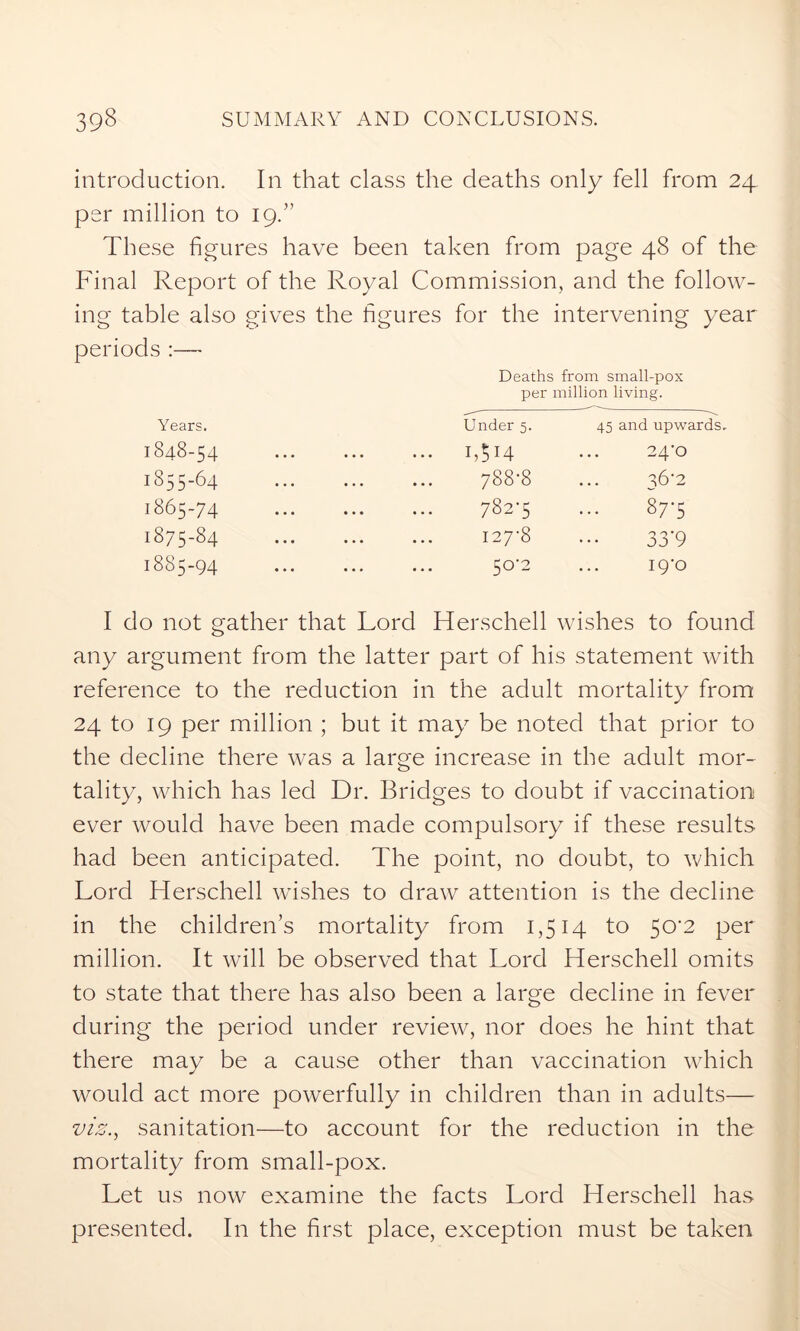 introduction. In that class the deaths only fell from 24 per million to 19.” These figures have been taken from page 48 of the Final Report of the Royal Commission, and the follow- ing table also gives the figures for the intervening year periods :—• Deaths from small-pox per million living. Years. Under 5. 45 and upwards. 1848-54 I,5l4 24-0 1855-64 ... ... 7S8'8 36-2 1865-74 7 82-5 10 u. co 00 1 1-0 CO 127-8 0 O VY jj 9 1885-94 50-2 19-0 I do not gather that Lord Herschell wishes to found any argument from the latter part of his statement with reference to the reduction in the adult mortality from 24 to 19 per million ; but it may be noted that prior to the decline there was a large increase in the adult mor- tality, which has led Dr. Bridges to doubt if vaccination ever would have been made compulsory if these results had been anticipated. The point, no doubt, to which Lord Herschell wishes to draw attention is the decline in the children’s mortality from 1,514 to 50-2 per million. It will be observed that Lord Herschell omits to state that there has also been a large decline in fever during the period under review, nor does he hint that there may be a cause other than vaccination which would act more powerfully in children than in adults— vis., sanitation—to account for the reduction in the mortality from small-pox. Let us now examine the facts Lord Herschell has presented. In the first place, exception must be taken