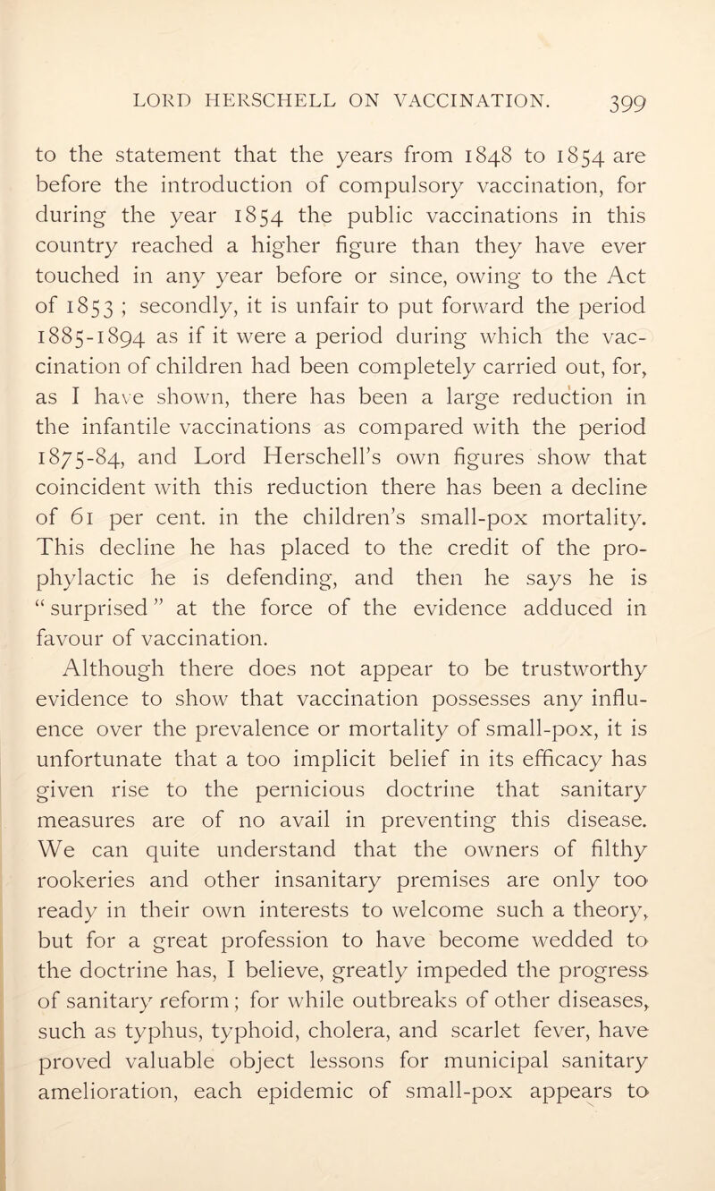 to the statement that the years from 1848 to 1854 are before the introduction of compulsory vaccination, for during the year 1854 the public vaccinations in this country reached a higher figure than they have ever touched in any year before or since, owing to the Act of 1853 ; secondly, it is unfair to put forward the period 1885-1894 as if it were a period during which the vac- cination of children had been completely carried out, for, as I have shown, there has been a large reduction in the infantile vaccinations as compared with the period 1875-84? and Lord Herschell’s own figures show that coincident with this reduction there has been a decline of 61 per cent, in the children’s small-pox mortality. This decline he has placed to the credit of the pro- phylactic he is defending, and then he says he is “ surprised ” at the force of the evidence adduced in favour of vaccination. Although there does not appear to be trustworthy evidence to show that vaccination possesses any influ- ence over the prevalence or mortality of small-pox, it is unfortunate that a too implicit belief in its efficacy has given rise to the pernicious doctrine that sanitary measures are of no avail in preventing this disease. We can quite understand that the owners of filthy rookeries and other insanitary premises are only too' ready in their own interests to welcome such a theory, but for a great profession to have become wedded to the doctrine has, I believe, greatly impeded the progress of sanitary reform; for while outbreaks of other diseases, such as typhus, typhoid, cholera, and scarlet fever, have proved valuable object lessons for municipal sanitary amelioration, each epidemic of small-pox appears to