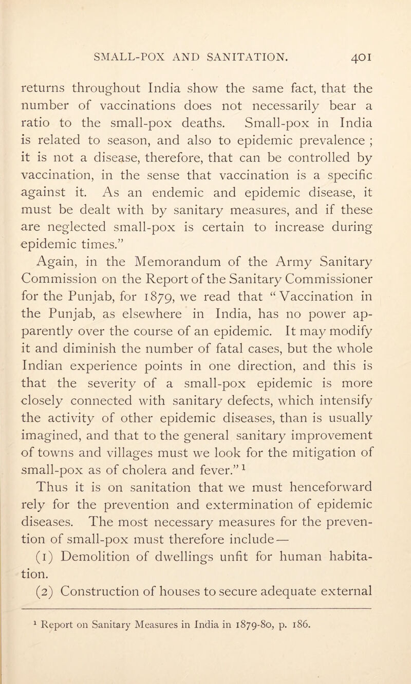 returns throughout India show the same fact, that the number of vaccinations does not necessarily bear a ratio to the small-pox deaths. Small-pox in India is related to season, and also to epidemic prevalence ; it is not a disease, therefore, that can be controlled by vaccination, in the sense that vaccination is a specific against it. As an endemic and epidemic disease, it must be dealt with by sanitary measures, and if these are neglected small-pox is certain to increase during epidemic times.” Again, in the Memorandum of the Army Sanitary Commission on the Report of the Sanitary Commissioner for the Punjab, for 1879, we read that “Vaccination in the Punjab, as elsewhere in India, has no power ap- parently over the course of an epidemic. It may modify it and diminish the number of fatal cases, but the whole Indian experience points in one direction, and this is that the severity of a small-pox epidemic is more closely connected with sanitary defects, which intensify the activity of other epidemic diseases, than is usually imagined, and that to the general sanitary improvement of towns and villages must we look for the mitigation of small-pox as of cholera and fever.”1 Thus it is on sanitation that we must henceforward rely for the prevention and extermination of epidemic diseases. The most necessary measures for the preven- tion of small-pox must therefore include — (1) Demolition of dwellings unfit for human habita- tion. (2) Construction of houses to secure adequate external 1 Report on Sanitary Measures in India in 1879-80, p. 186.