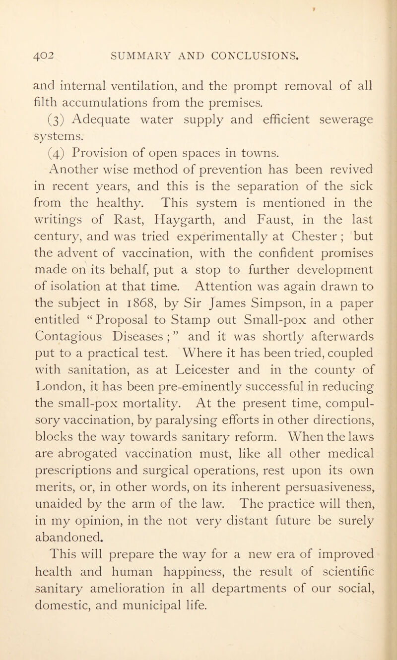 and internal ventilation, and the prompt removal of all filth accumulations from the premises. (3) Adequate water supply and efficient sewerage systems. (4) Provision of open spaces in towns. Another wise method of prevention has been revived in recent years, and this is the separation of the sick from the healthy. This system is mentioned in the writings of Rast, Haygarth, and Faust, in the last century, and was tried experimentally at Chester ; but the advent of vaccination, with the confident promises made on its behalf, put a stop to further development of isolation at that time. Attention was again drawn to the subject in 1868, by Sir James Simpson, in a paper entitled “ Proposal to Stamp out Small-pox and other Contagious Diseases ; ” and it was shortly afterwards put to a practical test. Where it has been tried, coupled with sanitation, as at Leicester and in the county of London, it has been pre-eminently successful in reducing the small-pox mortality. At the present time, compul- sory vaccination, by paralysing efforts in other directions, blocks the way towards sanitary reform. When the laws are abrogated vaccination must, like all other medical prescriptions and surgical operations, rest upon its own merits, or, in other words, on its inherent persuasiveness, unaided by the arm of the law. The practice will then, in my opinion, in the not very distant future be surely abandoned. This will prepare the way for a new era of improved health and human happiness, the result of scientific sanitary amelioration in all departments of our social, domestic, and municipal life.