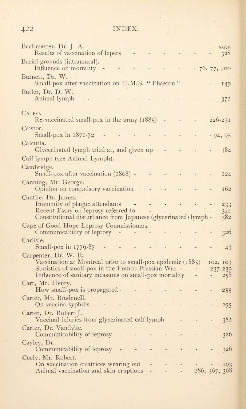 Buckmaster, Dr. J. A. page Results of vaccination of lepers ------ 328 Burial-grounds (intramural). Influence on mortality ------- 76, 77, 400 Burnett, Dr. W. Small-pox after vaccination on H.M.S. “ Phaeton ” - - 149 Butler, Dr. D. W. Animal lymph --------- 372 Cairo. Re-vaccinated small-pox in the army (1885) - - - 226-231 Caistor. Small-pox in 1871-72 -------- 94, 93 Calcutta. Glycerinated lymph tried at, and given up 384 Calf lymph (see Animal Lymph). Cambridge. Small-pox after vaccination (1808) ------ 124 Canning, Mr. George. Opinion on compulsory vaccination - - - - - 162 Cantlie, Dr. James. Immunity of plague attendants ------ 233 Recent Essay on leprosy referred to - - - - - 344 Constitutional disturbance from Japanese (glycerinated) lymph - 382 Cape of Good Hope Leprosy Commissioners. Communicability of leprosy ------- 326 Carlisle. Small-pox in 1779-87 -------- 43 Carpenter, Dr. W. B. Vaccination at Montreal prior to small-pox epidemic (1885) 102, 103 Statistics of small-pox in the Franco-Prussian War - - 237-239 Influence of sanitary measures on small-pox mortality - - 258 Carr, Mr. Henry. How small-pox is propagated - - - - - - - 255 Carter, Mr. Brudenell. On vaccino-syphilis -------- 295 Carter, Dr. Robert J. Vaccinal injuries from glycerinated calf lymph - - - 382 Carter, Dr. Vandyke. Communicability of leprosy ------- 326 Cayley, Dr. Communicability of leprosy ------- 326 Ceely, Mr. Robert. On vaccination cicatrices wearing out - - - - 193 Animal vaccination and skin eruptions - - - 286, 367, 368