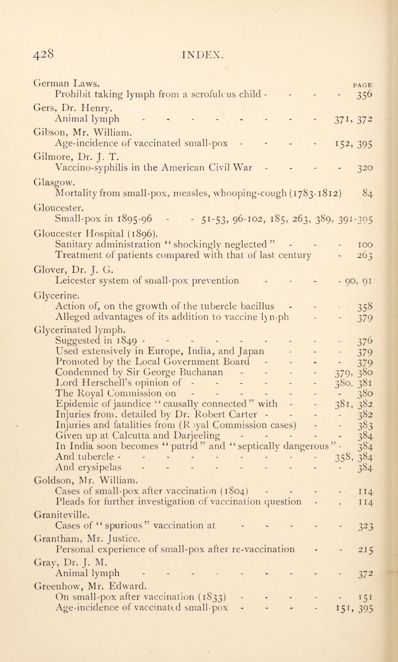 German Laws. page Prohibit taking lymph from a scrofulous child - 356 Gers, Dr. Henry. Animal lymph - - - - - - - - 371, 372 Gibson, Mr. William. Age-incidence of vaccinated small-pox - 152, 395 Gilmore, Dr. J. T. Vaccino-syphilis in the American Civil War - - - 320 Glasgow. Mortality from small-pox, measles, whooping-cough (1783-1812) 84 Gloucester. Small-pox in 1895-96 - - 51-53, 96-102, 185, 263, 389. 391-395 Gloucester Hospital (1896). Sanitary administration “ shockingly neglected ” - - - 100 Treatment of patients compared with that of last century - 263 Glover, Dr. J. G. Leicester system of small-pox prevention - 90, 91 Glycerine. Action of, on the growth of the tubercle bacillus Alleged advantages of its addition to vaccine l)mph Glycerinated lymph. Suggested in 1849 -------- Used extensively in Europe, India, and Japan Promoted by the Local Government Board Condemned by Sir George Buchanan - Lord Herschell’s opinion of - The Royal Commission on ----- - Epidemic of jaundice “ causally connected ” with Injuries from, detailed by Dr. Robert Carter - Injuries and fatalities from (R >yal Commission cases) Given up at Calcutta and Darjeeling .... In India soon becomes “ putrid ” and “ septically dangerous And tubercle --------- And erysipelas -------- Goldson, Mr. William. Cases of small-pox after vaccination (1S04) Pleads for further investigation of vaccination question 358 - 379 - 376 - 379 - 379 379, 380 380, 381 - 380 38U 382 - 382 - 383 - 384 5 384 358, 384 - 384 114 114 Graniteville. Cases of “ spurious ” vaccination at ----- 323 Grantham, Mr. Justice. Personal experience of small-pox after re-vaccination - - 215 Gray, Dr. J. M. Animal lymph --------- 372 Greenhow, Mr. Edward. On small-pox after vaccination (1S33) ----- 131 Age-incidence of vaccinated small pox - - - - 151,395