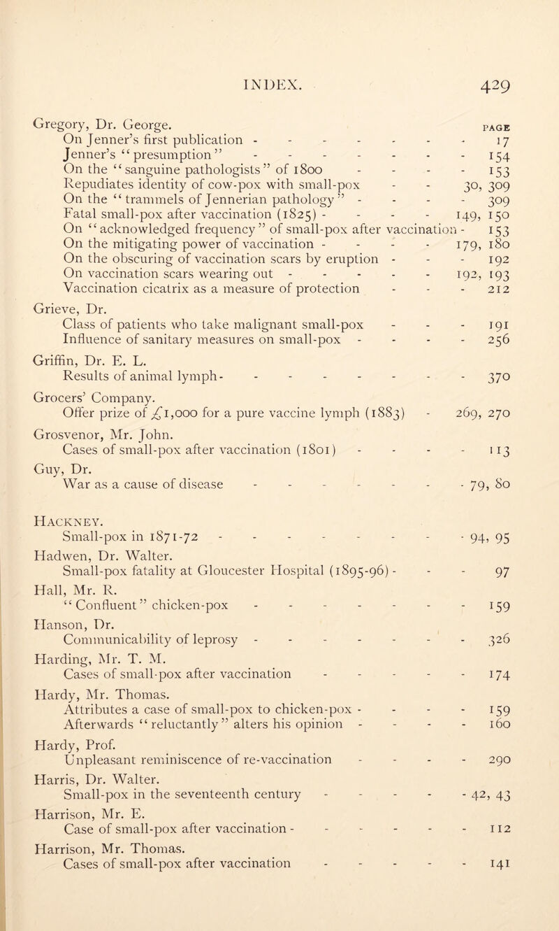 Gregory, Dr. George. page On Jenner’s first publication - - - - - - - 17 Jenner’s “ presumption ” ------- 154 On the “sanguine pathologists” of 1800 - - - - 153 Repudiates identity of cow-pox with small-pox - - 30, 309 On the “ trammels of Jennerian pathology ” - - - 309 Fatal small-pox after vaccination (1825) - - - - 149, 150 On “acknowledged frequency” of small-pox after vaccination - 153 On the mitigating power of vaccination - 179, 180 On the obscuring of vaccination scars by eruption - - - 192 On vaccination scars wearing out - - - - - 192, [93 Vaccination cicatrix as a measure of protection - - - 212 Grieve, Dr. Class of patients who take malignant small-pox - - - 191 Influence of sanitary measures on small-pox - - - 256 Griffin, Dr. E. L. Results of animal lymph- ------- 370 Grocers’ Company. Offer prize of ^1,000 for a pure vaccine lymph (1883) - 269, 270 Grosvenor, Mr. John. Cases of small-pox after vaccination (1801) - - - - 113 Guy, Dr. War as a cause of disease ------- 79, 80 Hackney. Small-pox in 1871-72 -------- 94, 93 Hadwen, Dr. Walter. Small-pox fatality at Gloucester Hospital (1895-96) - - - 97 Hall, Mr. R. “ Confluent ” chicken-pox - - - - - - 159 Hanson, Dr. Communicability of leprosy ------- 326 Harding, Mr. T. M. Cases of small-pox after vaccination - - - - - 174 Hardy, Mr. Thomas. Attributes a case of small-pox to chicken-pox - - - 159 Afterwards “ reluctantly ” alters his opinion - - - 160 Hardy, Prof. Unpleasant reminiscence of re-vaccination - - - - 290 Harris, Dr. Walter. Small-pox in the seventeenth century ----- 42, 43 Harrison, Mr. E. Case of small-pox after vaccination - - - - - - 112 Harrison, Mr. Thomas. Cases of small-pox after vaccination - - - - - 141