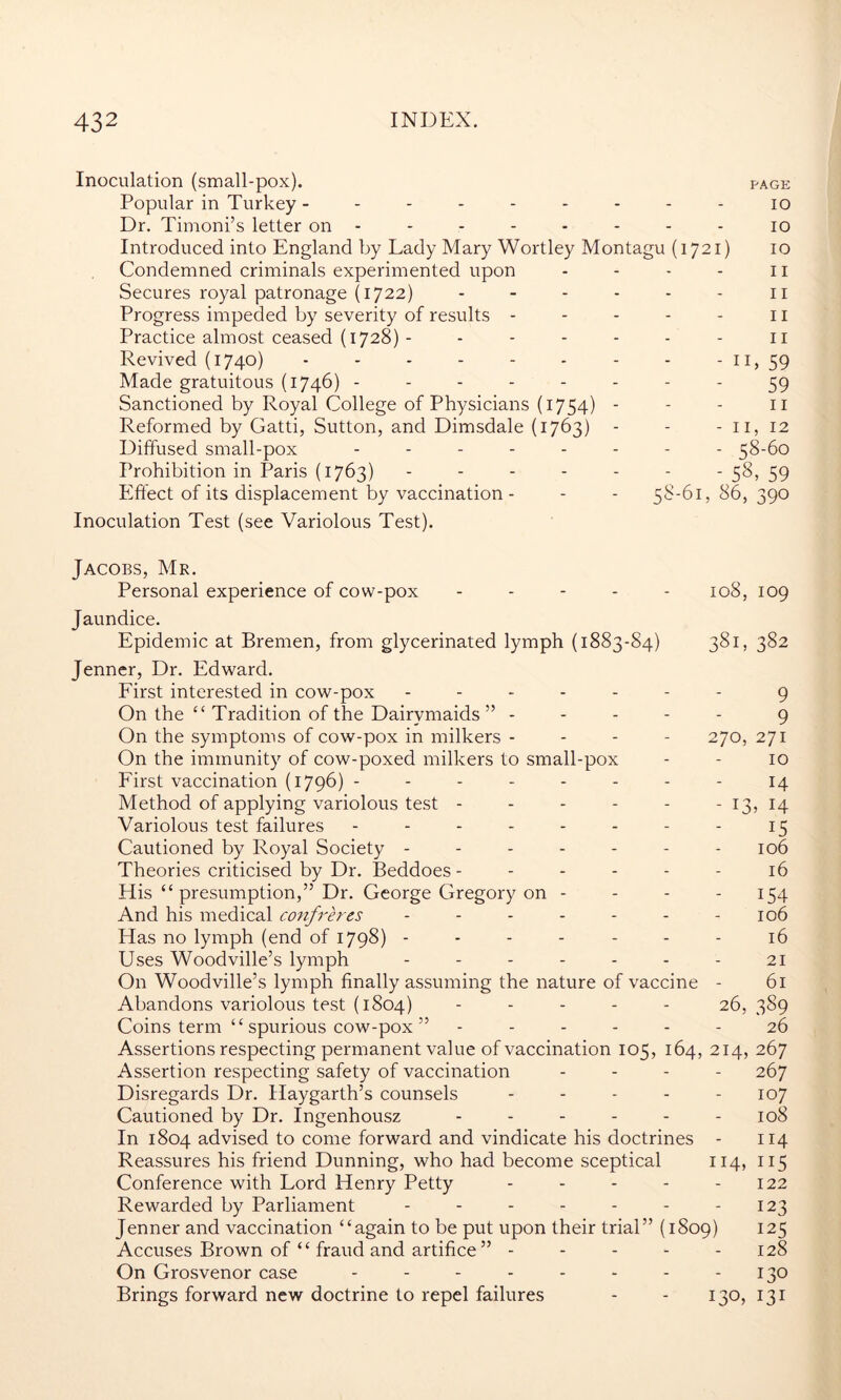 Inoculation (small-pox). page Popular in Turkey --------- io Dr. Timoni’s letter on -------- io Introduced into England by Lady Mary Wortley Montagu (1721) 10 Condemned criminals experimented upon - - - - 11 Secures royal patronage (1722) - - - - - - 11 Progress impeded by severity of results - - - - - 11 Practice almost ceased (1728) - - - - - - - 11 Revived (1740) 11, 59 Made gratuitous (1746) -------- 59 Sanctioned by Royal College of Physicians (1754) - - - II Reformed by Gatti, Sutton, and Dimsdale (1763) - - - II, 12 Diffused small-pox -------- 38-60 Prohibition in Paris (1763) ------- 38, 59 Effect of its displacement by vaccination - - - 58-61,86,390 Inoculation Test (see Variolous Test). Jacobs, Mr. Personal experience of cow-pox ----- 108, 109 Jaundice. Epidemic at Bremen, from glycerinated lymph (1883-84) 381, 382 Jenner, Dr. Edward. First interested in cow-pox ------- 9 On the “ Tradition of the Dairymaids” ----- 9 On the symptoms of cow-pox in milkers - - - - 270, 271 On the immunity of cow-poxed milkers to small-pox - - 10 First vaccination (1796) - - - - - - - - 14 Method of applying variolous test - - - - - - 13, 14 Variolous test failures - - - - - - - - 15 Cautioned by Royal Society - - - - - - - 106 Theories criticised by Dr. Beddoes - - - - - - 16 His “presumption,” Dr. George Gregory on - - - - 154 And his medical confreres - - - - - - - 106 Has no lymph (end of 1798) ------- 16 Uses Woodville’s lymph - - - - - - - 21 On Woodville’s lymph finally assuming the nature of vaccine - 61 Abandons variolous test (1804) ----- 26, 3S9 Coins term “ spurious cow-pox ” ------ 26 Assertions respecting permanent value of vaccination 105, 164, 214, 267 Assertion respecting safety of vaccination - - - - 267 Disregards Dr. Haygarth’s counsels - - - - - 107 Cautioned by Dr. Ingenhousz - - - - - 108 In 1804 advised to come forward and vindicate his doctrines - 114 Reassures his friend Dunning, who had become sceptical 114, 115 Conference with Lord Henry Petty - - - - - 122 Rewarded by Parliament - - - - - - - 123 Jenner and vaccination “again to be put upon their trial” (1809) 125 Accuses Brown of “ fraud and artifice ” - - - - - 128 On Grosvenor case - - - - - - - - 130 Brings forward new doctrine to repel failures - - 130, 131