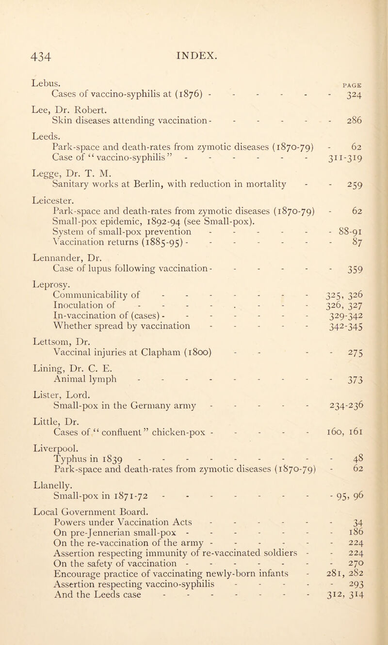 Lebus. page Cases of vaccino-syphilis at (1876) ------ 324 Lee, Dr. Robert. Skin diseases attending vaccination- ----- 286 Leeds. Park-space and death-rates from zymotic diseases (1870-79) - 62 Case of £t vaccino-syphilis ” ------ 311-319 Legge, Dr. T. M. Sanitary works at Berlin, with reduction in mortality - - 259 Leicester. Park-space and death-rates from zymotic diseases (1870-79) - 62 Small-pox epidemic, 1892-94 (see Small-pox). System of small-pox prevention ------ 88-91 Vaccination returns (1885-95) - ------ 87 Lennander, Dr. Case of lupus following vaccination- ----- 359 Leprosy. Communicability of - - - - - - - 325, 326 Inoculation of -------- 326, 327 In-vaccination of (cases) ------- 329-342 Whether spread by vaccination ----- 342-345 Lettsom, Dr. Vaccinal injuries at Clapham (1800) - - - 275 Lining, Dr. C. E. Animal lymph --------- 373 Lister, Lord. Small-pox in the Germany army ----- 234-236 Little, Dr. Cases of “ confluent ” chicken-pox ----- 160, 161 Liverpool. Typhus in 1839 --------- 48 Park-space and death-rates from zymotic diseases (1870-79) - 62 Llanelly. Small-pox in 1871-72 -------- 95, 96 Local Government Board. Powers under Vaccination Acts ------ 34 On pre-Jennerian small-pox ------- 186 On the re-vaccination of the army - - - - - - 224 Assertion respecting immunity of re-vaccinated soldiers - - 224 On the safety of vaccination ------- 270 Encourage practice of vaccinating newly-born infants - 281, 282 Assertion respecting vaccino-syphilis ----- 293 And the Leeds case ------- 312, 314