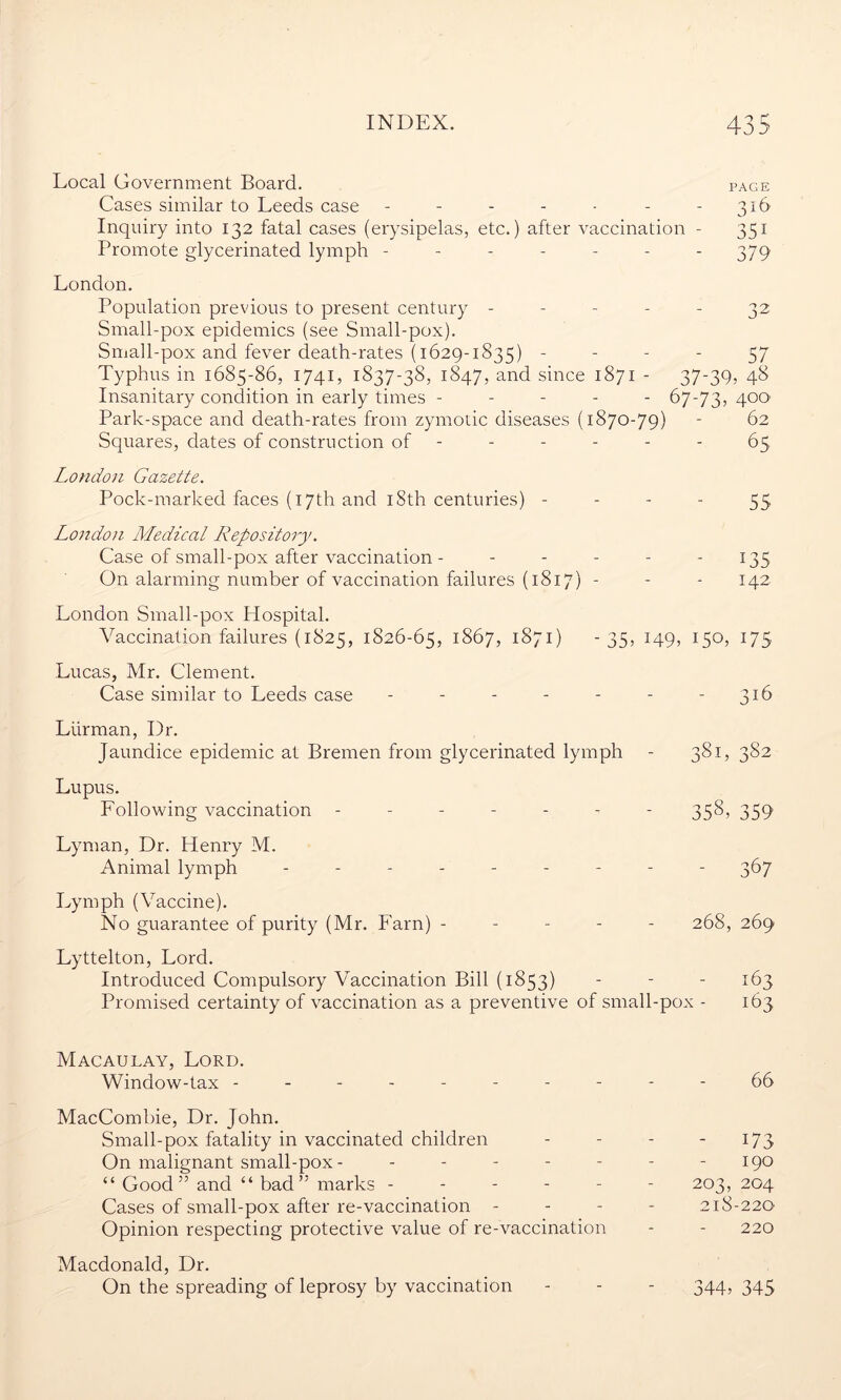 Local Government Board. page Cases similar to Leeds case - - - - • - - 316 Inquiry into 132 fatal cases (erysipelas, etc.) after vaccination - 351 Promote glycerinated lymph ------- 379 London. Population previous to present century ----- 32 Small-pox epidemics (see Small-pox). Small-pox and fever death-rates (1629-1835) - - - - 57 Typhus in 1685-86, 1741, 1837-38, 1847, and since 1871 - 37-39, 48 Insanitary condition in early times ----- 67-73, 4°°' Park-space and death-rates from zymotic diseases (1870-79) - 62 Squares, dates of construction of ------ 65 London Gazette. Pock-marked faces (17th and 18th centuries) 55 London Medical Repository. Case of small-pox after vaccination - - - - - 135 On alarming number of vaccination failures (1817) - - - 142 London Small-pox Hospital. Vaccination failures (1825, 1826-65, 1867, 1871) -35, 149, 150, 175 Lucas, Mr. Clement. Case similar to Leeds case - - - - - - - 316 Liirman, Dr. Jaundice epidemic at Bremen from glycerinated lymph - 381, 382 Lupus. Lollowing vaccination ------- 358, 359 Lyman, Dr. Henry M. Animal lymph --------- 367 Lymph (Vaccine). No guarantee of purity (Mr. Earn) ----- 268, 269 Lyttelton, Lord. Introduced Compulsory Vaccination Bill (1853) - - - 163 Promised certainty of vaccination as a preventive of small-pox - 163 Macaulay, Lord. Window-tax ---------- 66 MacCombie, Dr. John. Small-pox fatality in vaccinated children - - - - 173 On malignant small-pox - - - - - - - - 190 “ Good” and “ bad” marks ------ 203, 204 Cases of small-pox after re-vaccination - 218-220 Opinion respecting protective value of re-vaccination - - 220 Macdonald, Dr. On the spreading of leprosy by vaccination - - - 344, 345