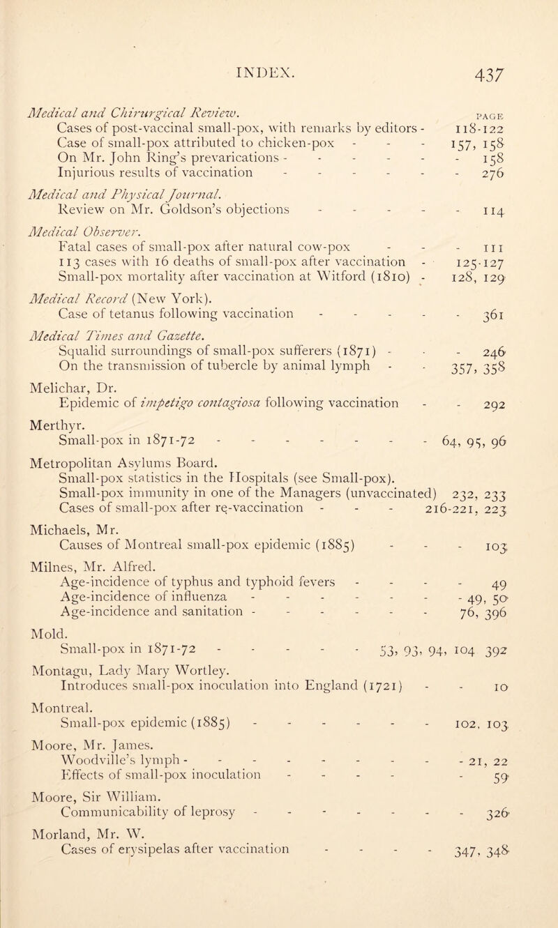 Aledical and Chirurgical Review. page Cases of post-vaccinal small-pox, with remarks by editors - 118-122 Case of small-pox attributed to chicken-pox - - - 157, 158 On Mr. John Ring’s prevarications - - - - - - 158 Injurious results of vaccination ------ 276 Aledical and Physical Journal. Review on Mr. Goldson’s objections - - - - - 114 Aledical Observer. Fatal cases of small-pox after natural cow-pox - - - hi 113 cases with 16 deaths of small-pox after vaccination - 125-127 Small-pox mortality after vaccination at Witford (1810) - 128, 129 Aledical Record (New York). Case of tetanus following vaccination - - - - - 361 Aledical Times and Gazette. Squalid surroundings of small-pox sufferers (1871) - - - 246 On the transmission of tubercle by animal lymph - - 3^7, 358 Melichar, Dr. Epidemic of impetigo contagiosa following vaccination - - 292 Merthyr. Small-pox in 1871-72 - - - - - - - 64, 95, 96 Metropolitan Asylums Board. Small-pox statistics in the Hospitals (see Small-pox). Small-pox immunity in one of the Managers (unvaccinated) 232, 233 Cases of small-pox after re-vaccination - - - 216-221,223 Michaels, Mr. Causes of Montreal small-pox epidemic (1885) - - - 103; Milnes, Mr. Alfred. Age-incidence of typhus and typhoid fevers - - - - 49 Age-incidence of influenza ------- cjq, Age-incidence and sanitation ------ 76, 396 Mold. Small-pox in 1871-72 53, 93, 94, 104 392 Montagu, Lady Mary Wortley. Introduces small-pox inoculation into England (1721) - - 10 Montreal. Small-pox epidemic (1885) ------ IO2, 103 Moore, Mr. James. Woodville’s lymph - ------- -21, 22 Effects of small-pox inoculation - - - - '59' Moore, Sir William. Communicability of leprosy ------- 326 Morland, Mr. W. Cases of erysipelas after vaccination - - - - 347, 348