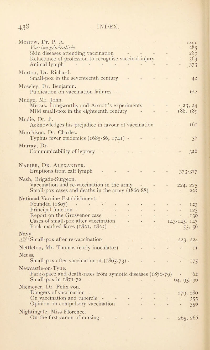 Morrow, Dr. P. A. Vaccine generalises ...... Skin diseases attending vaccination Reluctance of profession to recognise vaccinal injury Animal lymph ------- Morton, Dr. Richard. Small-pox in the seventeenth century Moseley, Dr. Benjamin. Publication on vaccination failures - Mudge, Mr. John. Messrs. Langworthy and Arscott’s experiments Mild small-pox in the eighteenth century Mudie, Dr. P. Acknowledges his prejudice in favour of vaccination Murchison, Dr. Charles. Typhus fever epidemics (1685-86, 1741) - Murray, Dr. Communicability of leprosy ----- Napier, Dr. Alexander. Eruptions from calf lymph ----- Nash, Brigade-Surgeon. Vaccination and re-vaccination in the army Small-pox cases and deaths in the army (1860-88) - National Vaccine Establishment. Founded (1807) ------- Principal function ------- Report on the Grosvenor case - - - - Cases of small-pox after vaccination Pock-marked faces (1821, 1825) - Navy. JGD Small-pox after re-vaccination - Nettleton, Mr. Thomas (early inoculator) Neuss. Small-pox after vaccination at (1865-73) - Newcastle-on-Tyne. Park-space and death-rates from zymotic diseases (1870- Small-pox in 1871-72 ------ Niemeyer, Dr. Felix von. Dangers of vaccination ------ On vaccination and tubercle ----- Opinion on compulsory vaccination Nightingale, Miss Florence. On the first canon of nursing - - - - - 79) PAGE 285 289 - 373 - 42 - 122 ' 23 > 24 188, 189 - 161 - 37 - 326 373- -377 224, 225  225 - 123 - 123 - 130 145- i47 - 55 > 56 223, 224 - 11 - 175 62 64, 95, 96 279, 280 - 355 356 265, 266