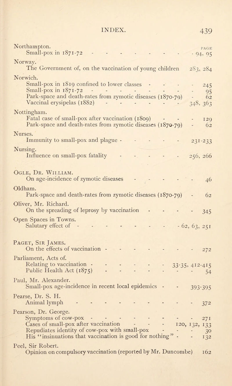 Northampton. PAGE Small-pox in 1871-72 94-05 N orway. The Government of, on the vaccination of young children 283, 284 Norwich. Small-pox in 1819 confined to lower classes - - - 245 Sinall-pox in 1871-72 -------- 95 Park-space and death-rates from zymotic diseases (1870-79) - 62 Vaccinal erysipelas (1882) ------ 348, ^63 Nottingham. Fatal case of small-pox after vaccination (1809) - - - 129 Park-space and death-rates from zymotic diseases (1870-79) - 62 Nurses. Immunity to small-pox and plague - - - - - 231-233 Nursing. Influence on small-pox fatality - 256, 266 Ogle, Dr. William. On age-incidence of zymotic diseases ----- 46 Oldham. Park-space and death-rates from zymotic diseases (1870-79) - 62 Oliver, Mr. Richard. On the spreading of leprosy by vaccination - 345 Open Spaces in Towns. Salutary effect of ------- - 62, 63, 251 Paget, Sir James. On the effects of vaccination ------- 272 Parliament, Acts of. Relating to vaccination ------ 33-35, 412-415 Public Idealth Act (1875) ------- 54 Paul, Mr. Alexander. Small-pox age-incidence in recent local epidemics - - 393*395 Pearse, Dr. S. H. Animal lymph --------- 372 Pearson, Dr. George. Symptoms of cow-pox - - - - - - - - 271 Cases of small-pox after vaccination - - - 120, 132, 133 Repudiates identity of cow-pox with small-pox - - - 30 His “insinuations that vaccination is good for nothing” - - 132 Peel, Sir Robert. Opinion on compulsory vaccination (reported by Mr. Duncombe) 162