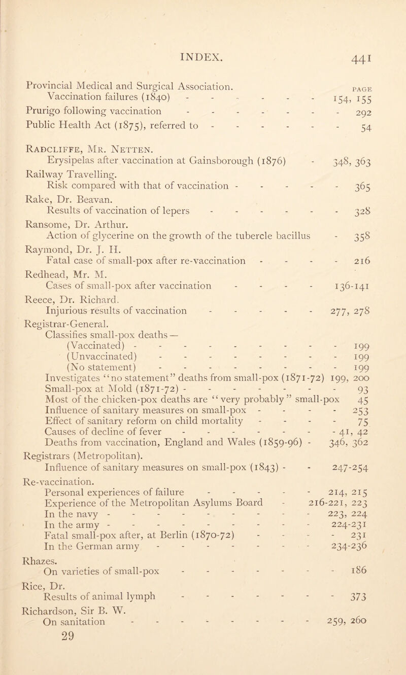 Provincial Medical and Surgical Association. Vaccination failures (1840) Prurigo following vaccination Public Health Act (1875), referred to PAGE 154, 155 292 54 348, 363 65 3t 328 358 216 136-141 277, 278 199 199 199 Radcliffe, Mr. Netten. Erysipelas after vaccination at Gainsborough (1876) Railway Travelling. Risk compared with that of vaccination - Rake, Dr. Beavan. Results of vaccination of lepers .... Ransome, Dr. Arthur. Action of glycerine on the growth of the tubercle bacillus Raymond, Dr. J. II. Fatal case of small-pox after re-vaccination Redhead, Mr. M. Cases of small-pox after vaccination .... Reece, Dr. Richard. Injurious results of vaccination ..... Registrar-General. Classifies small-pox deaths — (Vaccinated) -------- (Pin vaccinated) ------- (No statement) ------- Investigates “no statement” deaths from small-pox (1871-72) 199, 200 Small-pox at Mold (1871-72) ------- 93 Most of the chicken-pox deaths are “ very probably” small-pox 45 Influence of sanitary measures on small-pox - - - 253 Effect of sanitary reform on child mortality - - - - 75 Causes of decline of fever - - - - - - - 41, 42 Deaths from vaccination, England and Wales (1859-96) - 346, 362 Registrars (Metropolitan). Influence of sanitary measures on small-pox (1843) * Re-vaccination. Personal experiences of failure - - - - Experience of the Metropolitan Asylums Board In the navy -------- In the army - - Fatal small-pox after, at Berlin (1870-72) In the German army ------ Rhazes. On varieties of small-pox ----- Rice, Dr. Results of animal lymph - Richardson, Sir B. W. On sanitation ------- 29 247-254 214, 215 516-221, 223 223, 224 224-231 - 231 234-236 - 186 373 259, 260