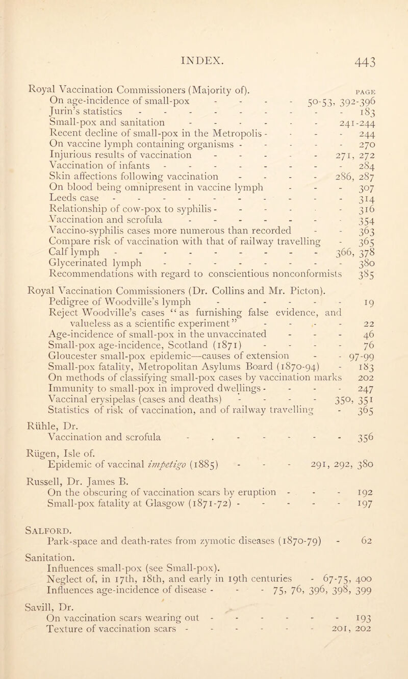 So-53> 39- 41 Royal Vaccination Commissioners (Majority of). On age-incidence of small-pox - Jurin’s statistics -------- Small-pox and sanitation Recent decline of small-pox in the Metropolis - On vaccine lymph containing organisms - Injurious results of vaccination - - - - - Vaccination of infants ------- Skin affections following vaccination - On blood being omnipresent in vaccine lymph Leeds case --------- Relationship of cow-pox to syphilis - Vaccination and scrofula ------ Vaccino-syphilis cases more numerous than recorded Compare risk of vaccination with that of railway travellin Calf lymph --------- Glycerinated lymph ------- Recommendations with regard to conscientious nonconformists 271, 286, 66, PAGE -396 -244 244 270 272 284 287 307 3H 316 354 363 365 378 380 385 Royal Vaccination Commissioners (Dr. Collins and Mr. Picton). Pedigree of Woodville’s lymph - - - - - 19 Reject Woodville’s cases “as furnishing false evidence, and valueless as a scientific experiment ” 22 Age-incidence of small-pox in the unvaccinated 46 Small-pox age-incidence, Scotland (1871) - - - - 76 Gloucester small-pox epidemic—causes of extension - - 97-99 Small-pox fatality, Metropolitan Asylums Board (1870-94) - 183 On methods of classifying small-pox cases by vaccination marks 202 Immunity to small-pox in improved dwellings - - - - 247 Vaccinal erysipelas (cases and deaths) - - - - 350, 351 Statistics of risk of vaccination, and of railway travelling - 365 Riihle, Dr. Vaccination and scrofula 356 Riigen, Isle of. Epidemic of vaccinal impetigo (1885) - - - 291, 292, 380 Russell, Dr. James B. On the obscuring of vaccination scars by eruption - - - 192 Small-pox fatality at Glasgow (1871-72) ----- 197 Salford. Park-space and death-rates from zymotic diseases (1870-79) - 62 Sanitation. Influences small-pox (see Small-pox). Neglect of, in 17th, 18th, and early in 19th centuries - 67-75, 4°° Influences age-incidence of disease - - - 75, 76, 396, 398, 399 Savill, Dr. On vaccination scars wearing out - - - - - 193 Texture of vaccination scars ------ 201, 202