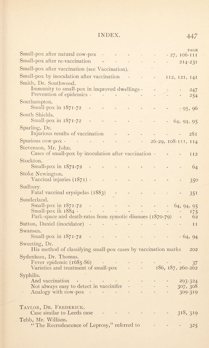 Small-pox after natural cow-pox - Small-pox after re-vaccination - Small-pox after vaccination (see Vaccination). Small-pox by inoculation after vaccination Smith, Dr. Southwood. Immunity to small-pox in improved dwellings - Prevention of epidemics - Southampton. Small-pox in 1871-72 - South Shields. Small-pox in 1871-72 - Sparling, Dr. Injurious results of vaccination PAGE - 27, 106-111 214-231 112, 121, 141 - 247 - 254 - 95, 9<> - 64, 94, 95. 281 Spurious cow-pox - ------ 26-29, 108-m, 114 Stevenson, Mr. John. Cases of small-pox by inoculation after vaccination - - - 112 Stockton. Small-pox in 1871-72 -------- 64 Stoke Newington. Vaccinal injuries (1871) -------- 330 Sudbury. Fatal vaccinal erysipelas (1883) 351 Sunderland. Small-pox in 1871-72 ------- 64, 94, 95 Small-pox in 1884 - - - - - - - - 175 Park-space and death-rates from zymotic diseases (1870-79) - 62 Sutton, Daniel (inoculator) - - - - - - - - 11 Swansea. Small-pox in 1871-72 -------- 64, 94 Sweeting, Dr. His method of classifying small-pox cases by vaccination marks 202 Sydenham, Dr. Thomas. Fever epidemic (1685-S6) ------- 37 Varieties and treatment of small-pox - - 186, 187, 260-262 Syphilis. And vaccination - - - Not always easy to detect in vaccinifer Analogy with cow-pox - 293-324 307, 308 309-319 Taylor, Dr. Frederick. Case similar to Feeds case - - - - - - 318, 319 Tebb, Mr. William. “ The Recrudescence of Feprosy,” referred to - - - 325