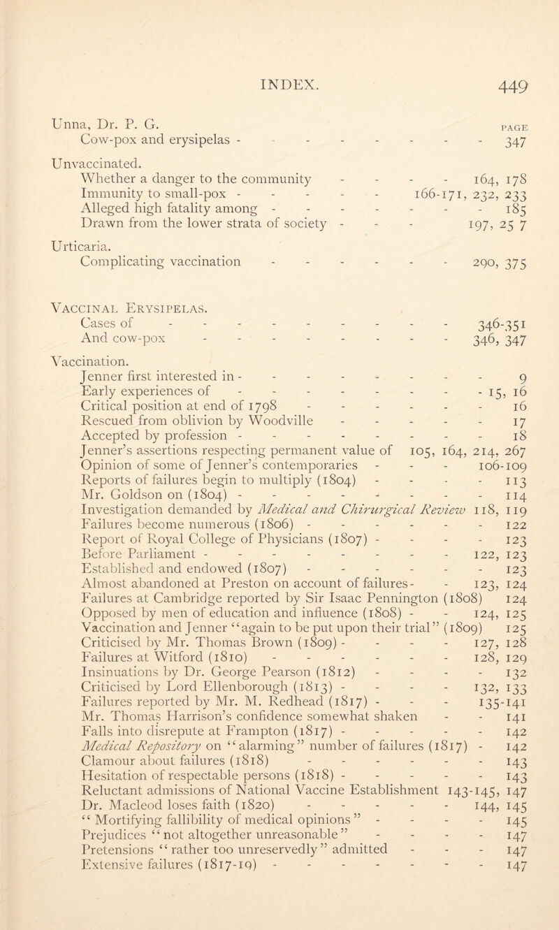 Unna, Dr. P. G. page Cow-pox and erysipelas - ------ 347 Unvaccinated. Whether a danger to the community - - - - 164, 17S Immunity to small-pox ----- 166-171, 232, 233 Alleged high fatality among - - - - - - - 185 Drawn from the lower strata of society - - - 197, 25 7 Urticaria. Complicating vaccination ------ 290, 375 Vaccinal Erysipelas. Cases of --------- 346-351 And cow-pox -------- 346, 347 Vaccination. Jenner first interested in ------- - 9 Early experiences of - - - - - - - -15, 16 Critical position at end of 1798 ------ 16 Rescued from oblivion by Woodville - - - - - 17 Accepted by profession - - - - - - - - 18 Jenner’s assertions respecting permanent value of 105, 164, 214, 267 Opinion of some of Jenner’s contemporaries - - - 106-109 Reports of failures begin to multiply (1804) - - - - 113 Mr. Goldson on (1804) - - - - - - - - 114 Investigation demanded by Medical and Chirurgical Review 118, 119 Failures become numerous (1806) ------ 122 Report of Royal College of Physicians (1807) - - - - 123 Before Parliament - - - - - - - - 122, 123 Established and endowed (1807) - - - - - - 123 Almost abandoned at Preston on account of failures- - 123, 124 Failures at Cambridge reported by Sir Isaac Pennington (1808) 124 Opposed by men of education and influence (1808) - - 124, 125 Vaccination and Jenner “again to be put upon their trial” (1809) 125 Criticised by Mr. Thomas Brown (1809) - - - - 127, 128 Failures at Witford (1810) ------ 128, 129 Insinuations by Dr. George Pearson (1812) - - - - 132 Criticised by Lord Ellenborough (1813) - - - - 132, 133 Failures reported by Mr. M. Redhead (1817)- - - 135-141 Mr. Thomas Harrison’s confidence somewhat shaken - - 141 Falls into disrepute at Frampton (1817) ----- 142 Medical Repository on “alarming” number of failures (1817) - 142 Clamour about failures (1818) ------ 143 Hesitation of respectable persons (1818) 143 Reluctant admissions of National Vaccine Establishment 143-145, 147 Dr. Macleod loses faith (1820) ----- 144, 145 “ Mortifying fallibility of medical opinions ” - 145 Prejudices “ not altogether unreasonable ” - - - - 147 Pretensions “ rather too unreservedly ” admitted - - - 147 Extensive failures (1817-19) ------- 147