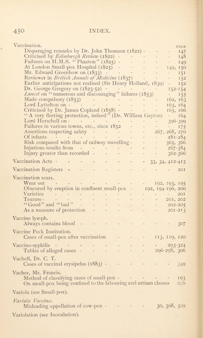 V accination. page Disparaging remarks by Dr. John Thomson (1822) - - - 147 Criticised by Edinburgh Review (1822) - - - - - 148 Failures on H.M.S. “ Phaeton ” (1825) ----- 149 At London Small-pox Hospital (1825) - 149, 150 Mr. Edward Greenhow on (1833) - - - - - - 151 Reviewer in British Annals of Medicine (1837) - - - 152 Earlier anticipations not realised (Sir Henry Holland, 1839) - 152 Dr. George Gregory on (1823-52) ----- 152-154 Lancet on “numerous and discouraging” failures (1853) - 155 Made compulsory (1853) ------ 162, 163 Lord Lyttelton on - - - - - - - 163, 164 Criticised by Dr. James Copland (1858) - 165, 166 “A very fleeting protection, indeed” (Dr. William Gayton) - 164 Lord Herschell on - - - - - - - - 396-399 Failures in various towns, etc., since 1852 - - - - 175 Assertions respecting safety ----- 267, 268, 270 Of infants --------- 281-284 Risk compared with that of railway travelling - - - 365, 366 Injurious results from ------- 267-384 Injury greater than recorded ------ 362-366 Vaccination Acts -------- 33, 34, 412-415 Vaccination Registers - - - - - - - - - 201 Vaccination scars. Wear out - - 192, 193, 195 Obscured by eruption in confluent small-pox - 192, 194-196, 200 Varieties - - - - - - - - - - 201 Texture- - - - - - - - - 201, 202 “ Good ” and “ bad ” ------- 202-205 As a measure of protection ------ 201-213 Vaccine lymph. Always contains blood -------- 307 Vaccine Pock Institution. Cases of small-pox after vaccination - - - 113, 119, 120 Vaccino-syphilis --------- 293-324 Tables of alleged cases ------ 296-298, 306 Vachell, Dr. C. T. Cases of vaccinal erysipelas (1883) ------ 349 Vacher, Mr. Francis. Method of classifying cases of small-pox 193 On small-pox being confined to the labouring and artisan classes 256 Variola (see Small-pox). Variolce Vaccince. Misleading appellation of cow-pox - - - - 30, 308, 309 Variolation (see Inoculation).