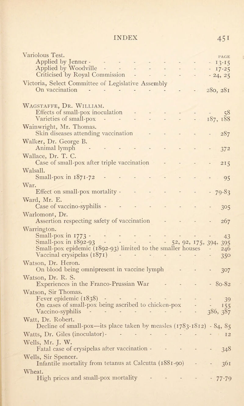 Variolous Test. page Applied by Jenner - -------- 13-15 Applied by Woodville - - - - - - ■■ - 17-2 5 Criticised by Royal Commission ------ 24, 25 Victoria, Select Committee of Legislative Assembly On vaccination 280, 281 Wagstaffe, Dr. William. Effects of small-pox inoculation ------ 58 Varieties of small-pox ------- 187, 188 Wainwright, Mr. Thomas. Skin diseases attending vaccination ----- 287 Walker, Dr. George B. Animal lymph --------- 372 Wallace, Dr. T. C. Case of small-pox after triple vaccination - - - - 215 Walsall. Small-pox in 1871-72 -------- 95 War. Effect on small-pox mortality ------- 79-83 Ward, Mr. E. Case of vaccino-syphilis -------- 305 Warlomont, Dr. Assertion respecting safety of vaccination - - - - 267 Warrington. Small-pox in 1773 --------- 43 Small-pox in 1892-93 - - - - - 52,92,175,394,395 Small-pox epidemic (1892-93) limited to the smaller houses - 246 Vaccinal erysipelas (1871) ------- 350 Watson, Dr. Heron. On blood being omnipresent in vaccine lymph - - - 307 Watson, Dr. R. S. Experiences in the Franco-Prussian War - - - - 80-82 Watson, Sir Thomas. Fever epidemic (1838) -------- 39 On cases of small-pox being ascribed to chicken-pox - - 155 Vaccino-syphilis -------- 386, 387 Watt, Dr. Robert. Decline of small-pox—its place taken by measles (1783-1812) - 84, 85 Watts, Dr. Giles (inoculator) - 12 Wells, Mr. J. W. Fatal case of erysipelas after vaccination ----- 348 Wells, Sir Spencer. Infantile mortality from tetanus at Calcutta (1881-90) - - 361 Wheat. High prices and small-pox mortality ----- 77-79