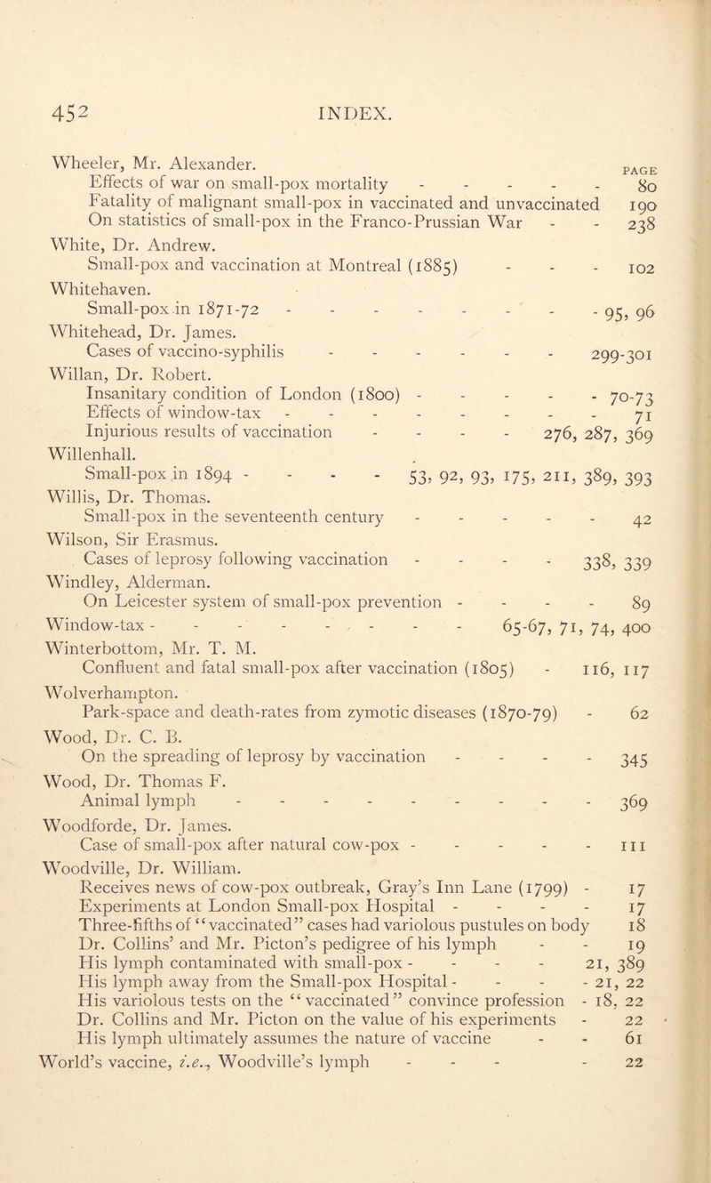 Wheeler, Mr. Alexander. page Effects of war on small-pox mortality ----- 80 Fatality of malignant small-pox in vaccinated and unvaccinated 190 On statistics of small-pox in the Franco-Prussian War - - 238 White, Dr. Andrew. Small-pox and vaccination at Montreal (1885) - - - 102 Whitehaven. Small-pox in 1871-72 -------- 95, 96 Whitehead, Dr. James. Cases of vaccino-syphilis ------ 299-301 Willan, Dr. Robert. Insanitary condition of London (1800) ----- 70-73 Effects of window-tax Injurious results of vaccination Willenhall. Small-pox in 1894 - Willis, Dr. Thomas. Small-pox in the seventeenth century Wilson, Sir Erasmus. Cases of leprosy following vaccination - 338, 339 Windley, Alderman. On Leicester system of small-pox prevention - - - - 89 Window-tax- - - - - - - - - 65-67,71,74,400 Winterbottom, Mr. T. M. Confluent and fatal small-pox after vaccination (1805) - 116, 117 Wolverhampton. Park-space and death-rates from zymotic diseases (1870-79) - 62 Wood, Dr. C. B. On the spreading of leprosy by vaccination - 345 Wood, Dr. Thomas F. Animal lymph --------- 369 Woodforde, Dr. James. Case of small-pox after natural cow-pox - - - - - ill Woodville, Dr. William. Receives news of cow-pox outbreak, Gray’s Inn Lane (1799) ' l7 Experiments at London Small-pox Hospital - - - - 17 Three-fifths of “vaccinated” cases had variolous pustules on body 18 Dr. Collins’ and Mr. Picton’s pedigree of his lymph - - 19 His lymph contaminated with small-pox - - - - 21,389 His lymph away from the Small-pox Hospital - - - - 21, 22 His variolous tests on the “vaccinated” convince profession - 18, 22 Dr. Collins and Mr. Picton on the value of his experiments - 22 His lymph ultimately assumes the nature of vaccine - - 61 World’s vaccine, i.e.., Woodville’s lymph ... - 22 71 276, 287, 369 - 53» 92, 93> i75> 211, 389, 393