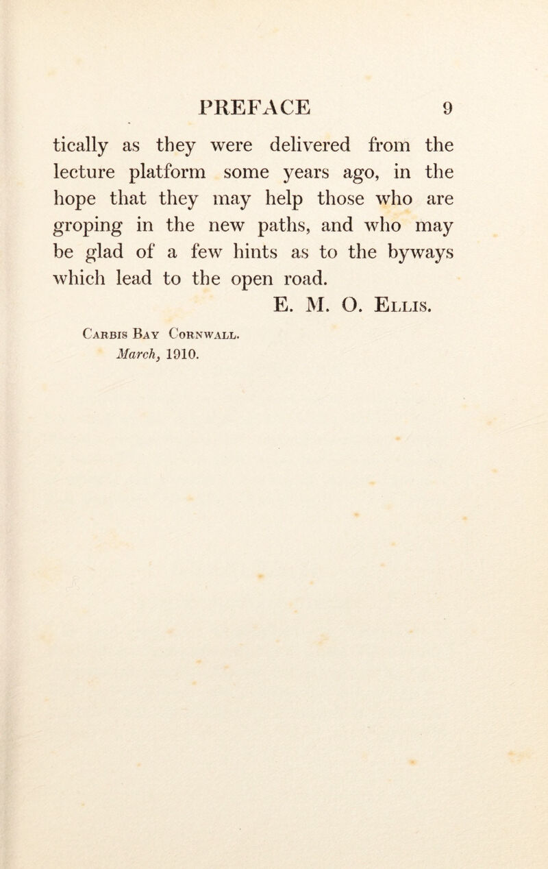 tically as they were delivered from the lecture platform some years ago, in the hope that they may help those who are groping in the new paths, and who may be glad of a few hints as to the byways which lead to the open road. E. M. O. Ei .LIS. C'arbis Bay Cornwall. March} 1910.