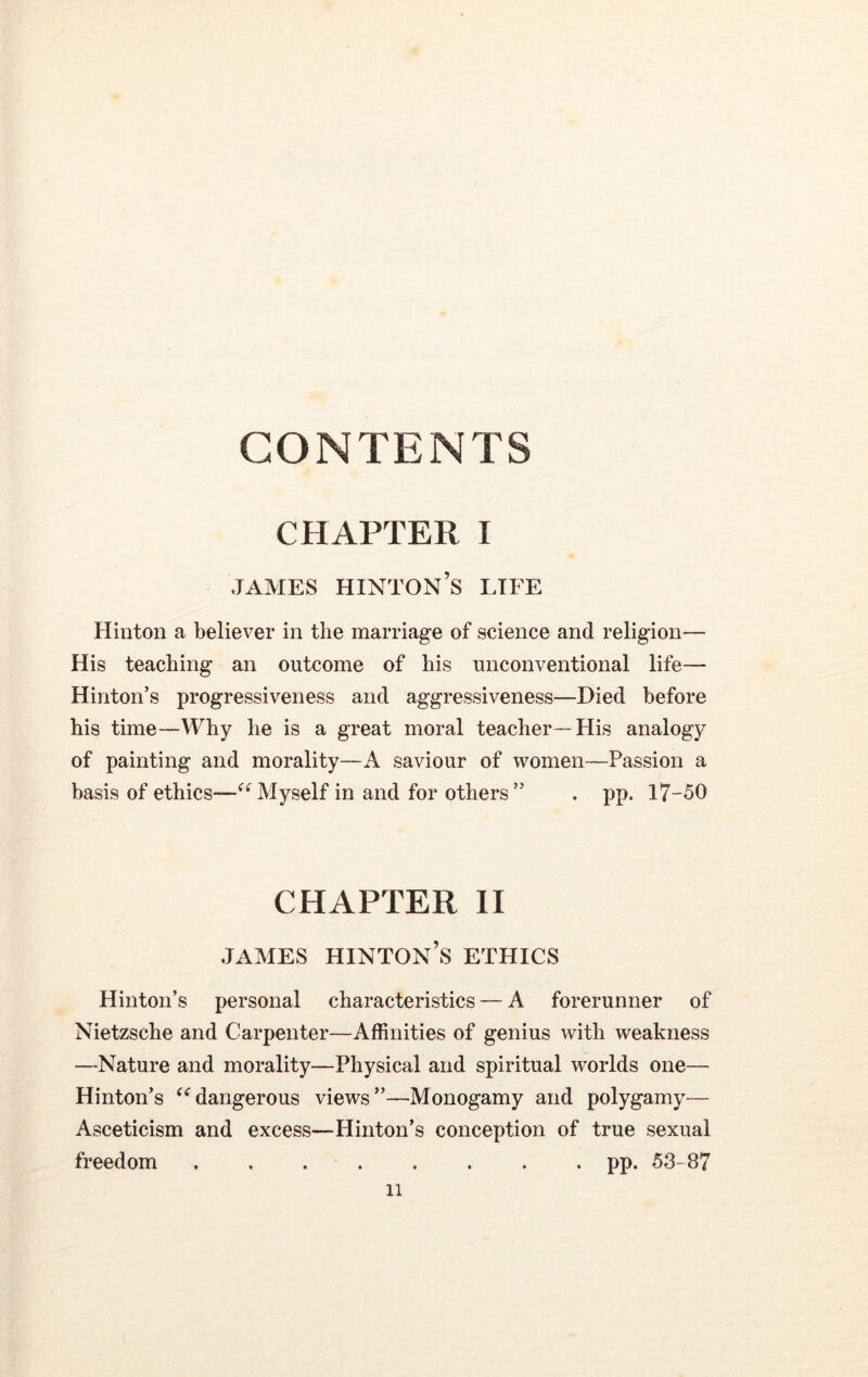 CONTENTS CHAPTER I james hinton’s life Hinton a believer in the marriage of science and religion— His teaching an outcome of his unconventional life— Hinton’s progressiveness and aggressiveness—Died before his time—Why he is a great moral teacher—His analogy of painting and morality—A saviour of women—Passion a basis of ethics—(< Myself in and for others” . pp. 17-50 CHAPTER II JAMES HINTON’S ETHICS Hinton’s personal characteristics — A forerunner of Nietzsche and Carpenter—Affinities of genius with weakness —Nature and morality—Physical and spiritual worlds one— Hinton’s “dangerous views”—Monogamy and polygamy— Asceticism and excess—Hinton’s conception of true sexual freedom pp. 53- 87