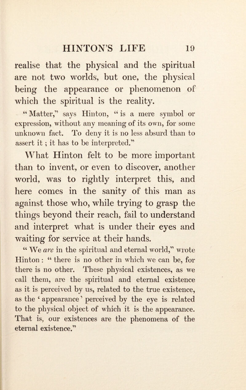 realise that the physical and the spiritual are not two worlds, but one, the physical being the appearance or phenomenon of which the spiritual is the reality. “ Matter,” says Hinton, “ is a mere symbol or expression, without any meaning of its own, for some unknown fact. To deny it is no less absurd than to assert it; it has to be interpreted.” What Hinton felt to be more important than to invent, or even to discover, another world, was to rightly interpret this, and here comes in the sanity of this man as against those who, while trying to grasp the things beyond their reach, fail to understand and interpret what is under their eyes and waiting for service at their hands. “ We are in the spiritual and eternal world,” wrote Hinton : “ there is no other in which we can be, for there is no other. These physical existences, as we call them, are the spiritual and eternal existence as it is perceived by us, related to the true existence, as the 4 appearance ’ perceived by the eye is related to the physical object of which it is the appearance. That is, our existences are the phenomena of the eternal existence.”