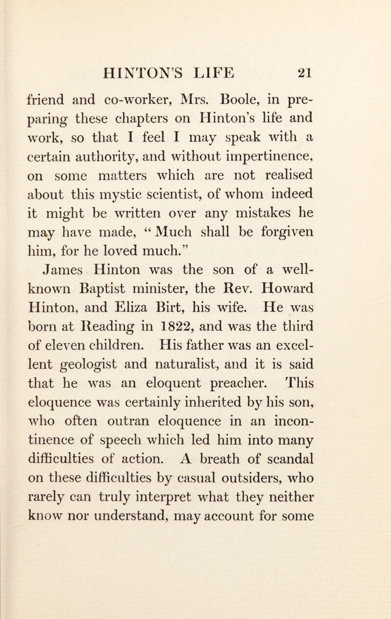 friend and co-worker, Mrs. Boole, in pre- paring these chapters on Hinton’s life and work, so that I feel I may speak with a certain authority, and without impertinence, on some matters which are not realised about this mystic scientist, of whom indeed it might be written over any mistakes he may have made, “ Much shall be forgiven him, for he loved much.” James Hinton was the son of a well- known Baptist minister, the Rev. Howard Hinton, and Eliza Birt, his wife. He was born at Reading in 1822, and was the third of eleven children. His father was an excel- lent geologist and naturalist, and it is said that he was an eloquent preacher. This eloquence was certainly inherited by his son, who often outran eloquence in an incon- tinence of speech which led him into many difficulties of action. A breath of scandal on these difficulties by casual outsiders, who rarely can truly interpret what they neither know nor understand, may account for some