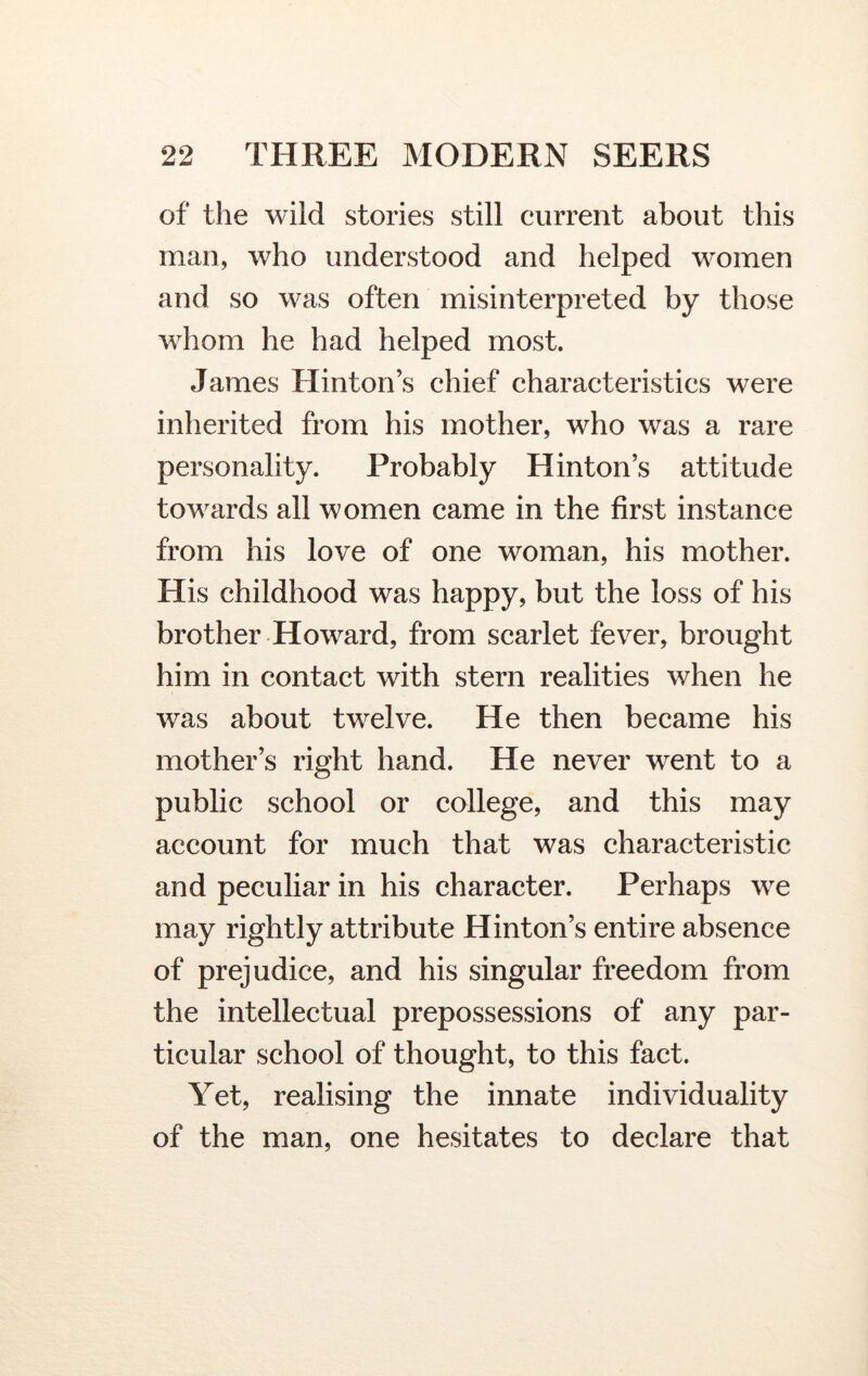 of the wild stories still current about this man, who understood and helped women and so was often misinterpreted by those whom he had helped most. James Hinton’s chief characteristics were inherited from his mother, who was a rare personality. Probably Hinton’s attitude towards all women came in the first instance from his love of one woman, his mother. His childhood was happy, but the loss of his brother Howard, from scarlet fever, brought him in contact with stern realities when he was about twelve. He then became his mother’s right hand. He never went to a public school or college, and this may account for much that was characteristic and peculiar in his character. Perhaps we may rightly attribute Hinton’s entire absence of prejudice, and his singular freedom from the intellectual prepossessions of any par- ticular school of thought, to this fact. Yet, realising the innate individuality of the man, one hesitates to declare that