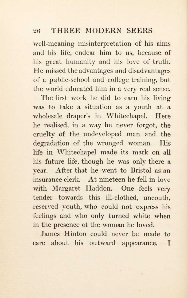 well-meaning misinterpretation of his aims and his life, endear him to us, because of his great humanity and his love of truth. He missed the advantages and disadvantages of a public-school and college training, but the world educated him in a very real sense. The first work he did to earn his living was to take a situation as a youth at a wholesale draper’s in Whitechapel. Here he realised, in a way he never forgot, the cruelty of the undeveloped man and the degradation of the wronged woman. His life in Whitechapel made its mark on all his future life, though he was only there a year. After that he went to Bristol as an insurance clerk. At nineteen he fell in love with Margaret Haddon. One feels very tender towards this ill-clothed, uncouth, reserved youth, who could not express his feelings and who only turned white when in the presence of the woman he loved. James Hinton could never be made to care about his outward appearance. I