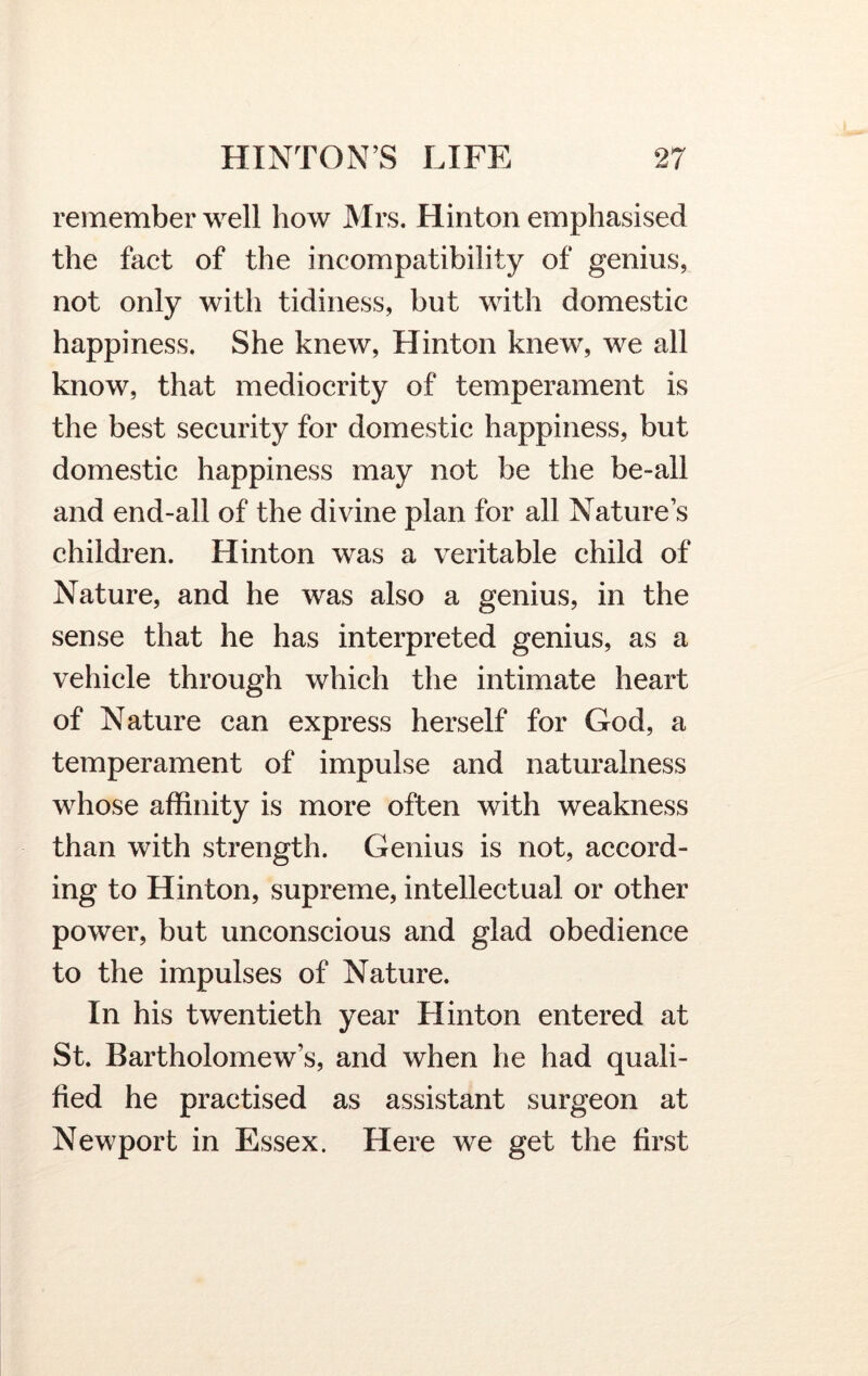 remember well how Mrs. Hinton emphasised the fact of the incompatibility of genius, not only with tidiness, but with domestic happiness. She knew, Hinton knew, we all know, that mediocrity of temperament is the best security for domestic happiness, but domestic happiness may not be the be-all and end-all of the divine plan for all Nature’s children. Hinton was a veritable child of Nature, and he was also a genius, in the sense that he has interpreted genius, as a vehicle through which the intimate heart of Nature can express herself for God, a temperament of impulse and naturalness whose affinity is more often with weakness than with strength. Genius is not, accord- ing to Hinton, supreme, intellectual or other power, but unconscious and glad obedience to the impulses of Nature. In his twentieth year Hinton entered at St. Bartholomew’s, and when he had quali- fied he practised as assistant surgeon at Newport in Essex. Here we get the first