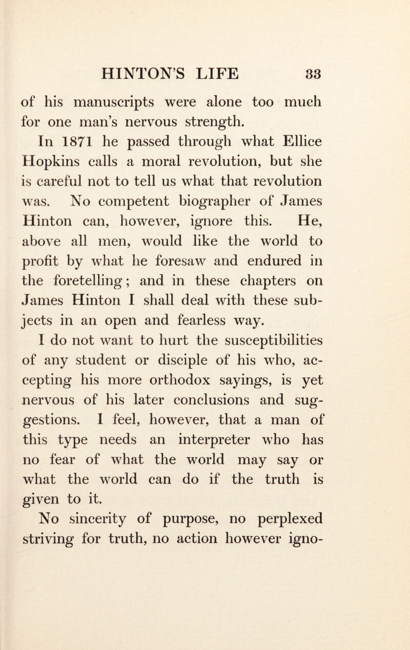 of his manuscripts were alone too much for one man’s nervous strength. In 1871 he passed through what Ellice Hopkins calls a moral revolution, but she is careful not to tell us what that revolution was. No competent biographer of James Hinton can, however, ignore this. He, above all men, would like the world to profit by what he foresaw and endured in the foretelling; and in these chapters on Janies Hinton I shall deal with these sub- jects in an open and fearless way. I do not want to hurt the susceptibilities of any student or disciple of his who, ac- cepting his more orthodox sayings, is yet nervous of his later conclusions and sug- gestions. I feel, however, that a man of this type needs an interpreter who has no fear of what the world may say or what the world can do if the truth is given to it. No sincerity of purpose, no perplexed striving for truth, no action however igno-