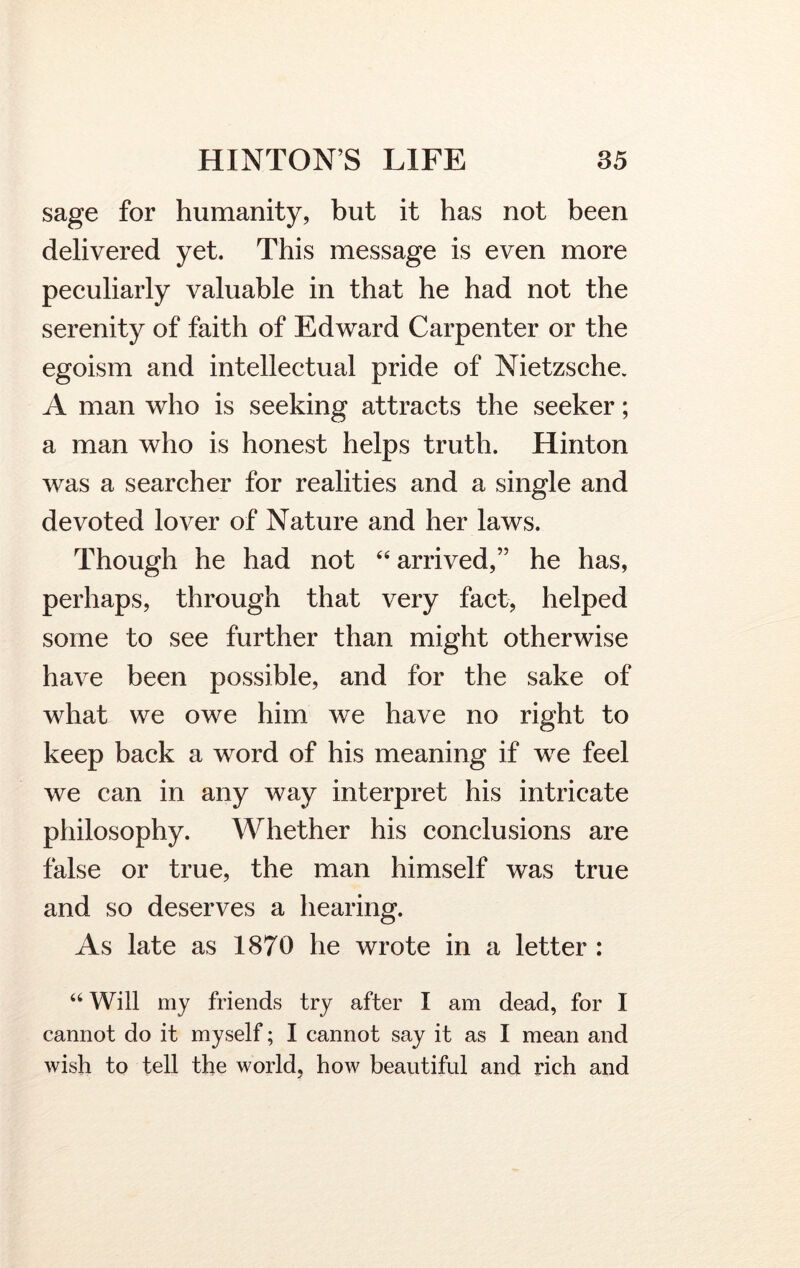 sage for humanity, but it has not been delivered yet. This message is even more peculiarly valuable in that he had not the serenity of faith of Edward Carpenter or the egoism and intellectual pride of Nietzsche. A man who is seeking attracts the seeker; a man who is honest helps truth. Hinton was a searcher for realities and a single and devoted lover of Nature and her laws. Though he had not “ arrived,” he has, perhaps, through that very fact, helped some to see further than might otherwise have been possible, and for the sake of what we owe him we have no right to keep back a word of his meaning if we feel we can in any way interpret his intricate philosophy. Whether his conclusions are false or true, the man himself was true and so deserves a hearing. As late as 1870 he wrote in a letter : 44 Will my friends try after I am dead, for I cannot do it myself; I cannot say it as I mean and wish to tell the world, how beautiful and rich and