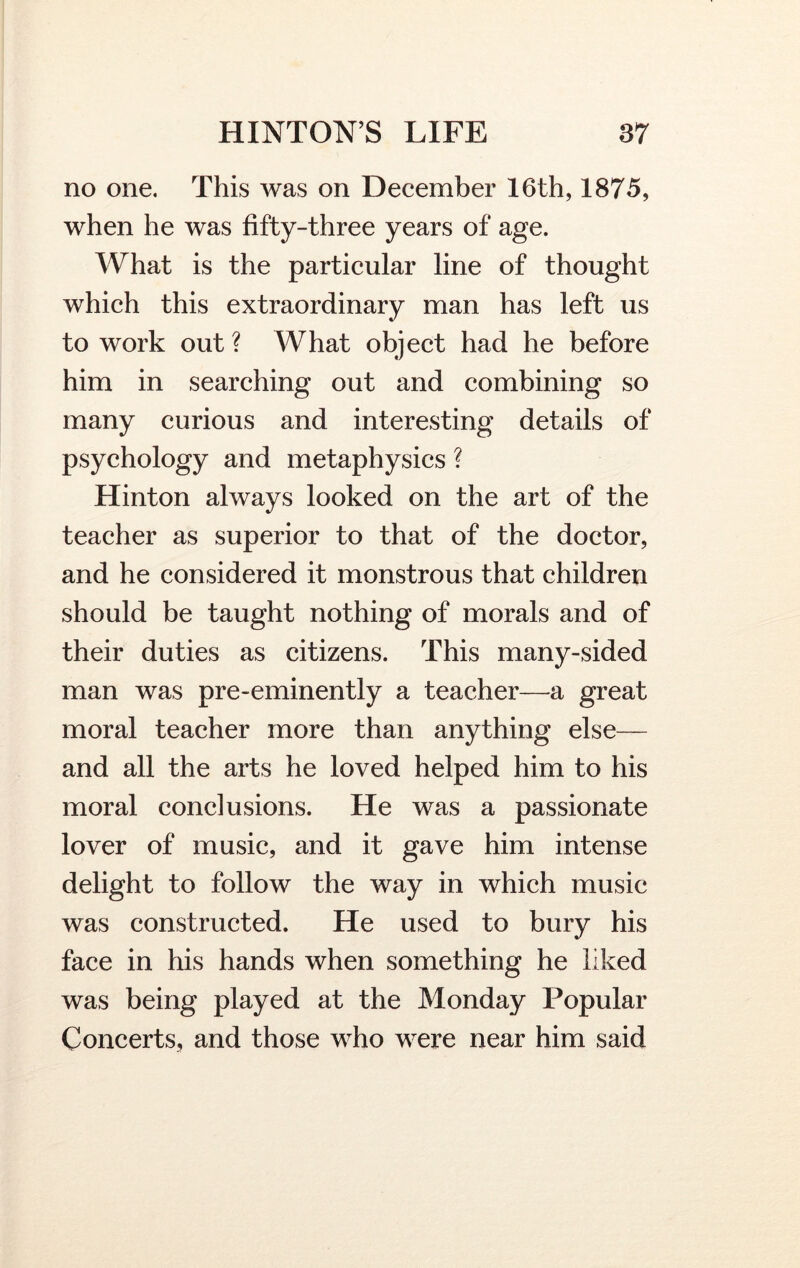 no one. This was on December 16th, 1875, when he was fifty-three years of age. What is the particular line of thought which this extraordinary man has left us to work out ? What object had he before him in searching out and combining so many curious and interesting details of psychology and metaphysics ? Hinton always looked on the art of the teacher as superior to that of the doctor, and he considered it monstrous that children should be taught nothing of morals and of their duties as citizens. This many-sided man was pre-eminently a teacher—a great moral teacher more than anything else— and all the arts he loved helped him to his moral conclusions. He was a passionate lover of music, and it gave him intense delight to follow the way in which music was constructed. He used to bury his face in his hands when something he liked was being played at the Monday Popular Concerts, and those who were near him said