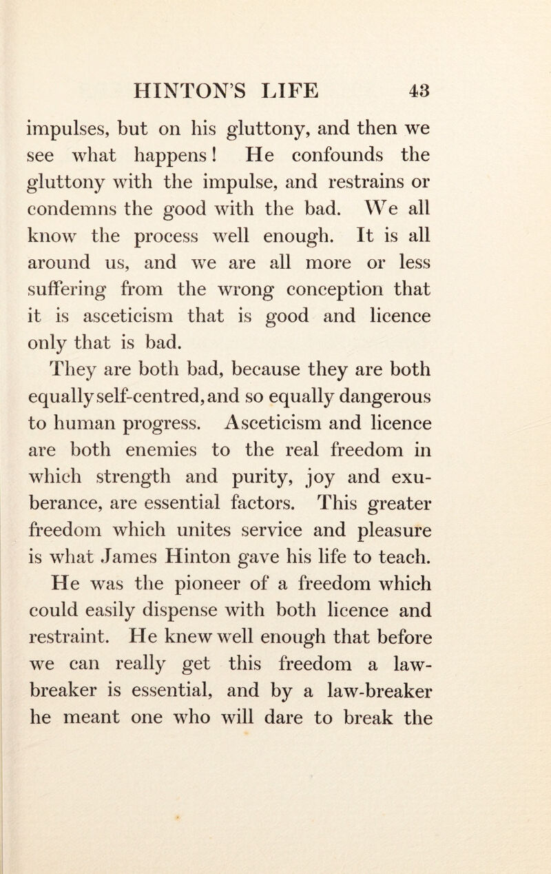 impulses, but on his gluttony, and then we see what happens! He confounds the gluttony with the impulse, and restrains or condemns the good with the bad. We all know the process well enough. It is all around us, and we are all more or less suffering from the wrong conception that it is asceticism that is good and licence only that is bad. They are both bad, because they are both equally self-centred, and so equally dangerous to human progress. Asceticism and licence are both enemies to the real freedom in which strength and purity, joy and exu- berance, are essential factors. This greater freedom which unites service and pleasure is what James Hinton gave his life to teach. He was the pioneer of a freedom which could easily dispense with both licence and restraint. He knew well enough that before we can really get this freedom a law- breaker is essential, and by a law-breaker he meant one who will dare to break the