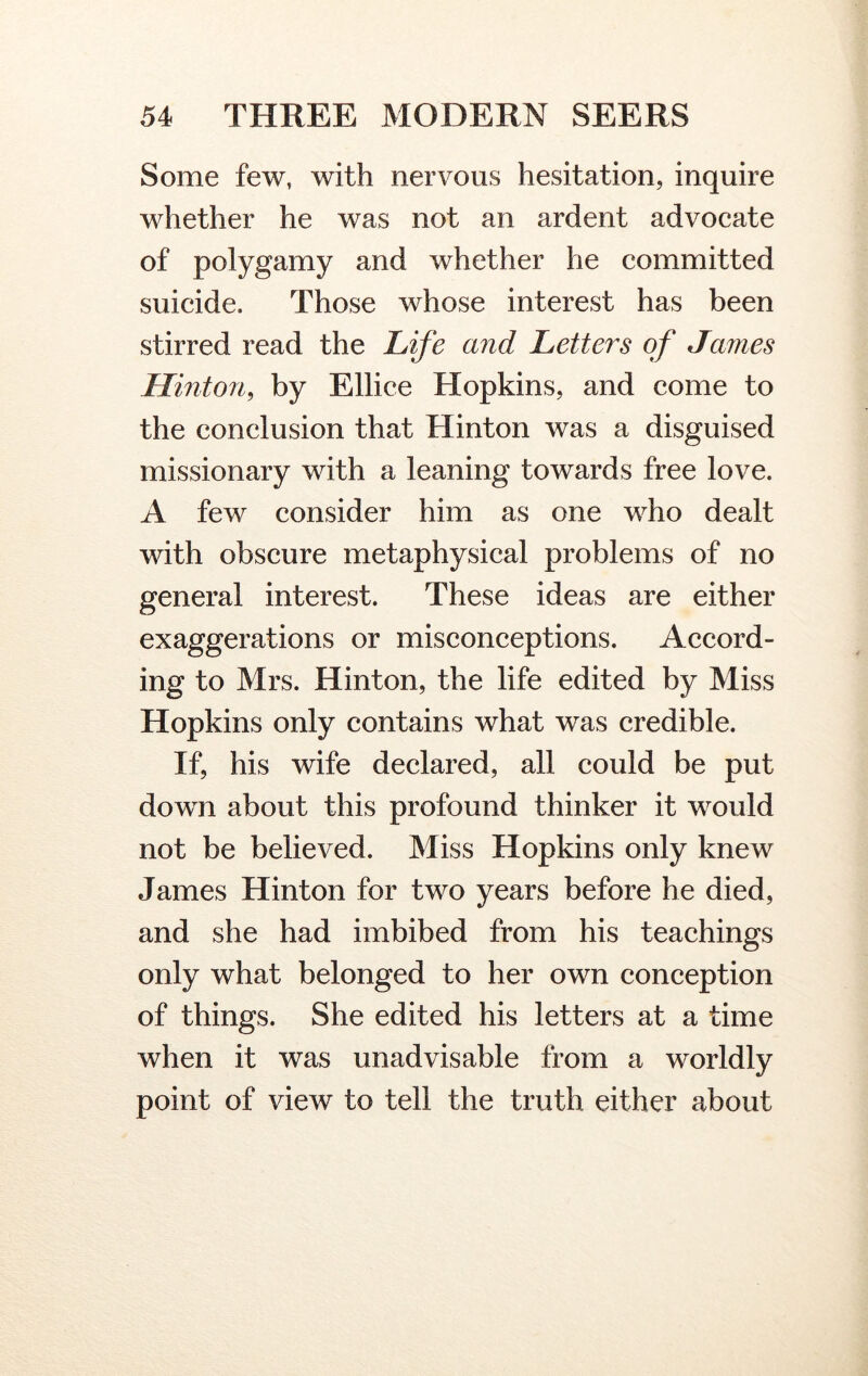 Some few, with nervous hesitation, inquire whether he was not an ardent advocate of polygamy and whether he committed suicide. Those whose interest has been stirred read the Life and Letters of James Hinton, by Ellice Hopkins, and come to the conclusion that Hinton was a disguised missionary with a leaning towards free love. A few consider him as one who dealt with obscure metaphysical problems of no general interest. These ideas are either exaggerations or misconceptions. Accord- ing to Mrs. Hinton, the life edited by Miss Hopkins only contains what was credible. If, his wife declared, all could be put down about this profound thinker it would not be believed. Miss Hopkins only knew James Hinton for two years before he died, and she had imbibed from his teachings only what belonged to her own conception of things. She edited his letters at a time when it was unadvisable from a worldly point of view to tell the truth either about