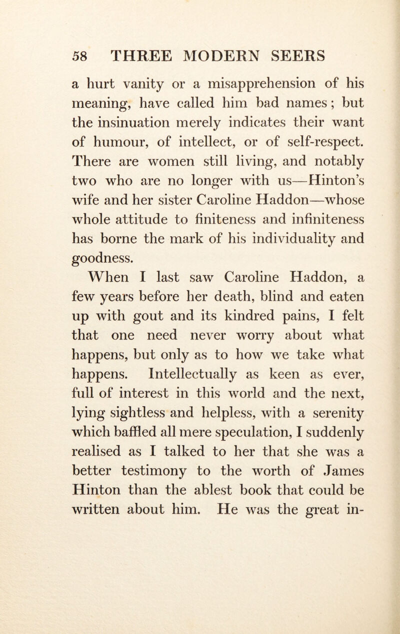 a hurt vanity or a misapprehension of his meaning, have called him bad names; but the insinuation merely indicates their want of humour, of intellect, or of self-respect. There are women still living, and notably two who are no longer with us—Hinton’s wife and her sister Caroline Haddon—whose whole attitude to finiteness and infiniteness has borne the mark of his individuality and goodness. When I last saw Caroline Haddon, a few years before her death, blind and eaten up with gout and its kindred pains, I felt that one need never worry about what happens, but only as to how we take what happens. Intellectually as keen as ever, full of interest in this world and the next, lying sightless and helpless, with a serenity which baffled all mere speculation, I suddenly realised as I talked to her that she was a better testimony to the worth of James Hinton than the ablest book that could be written about him. He was the great in-